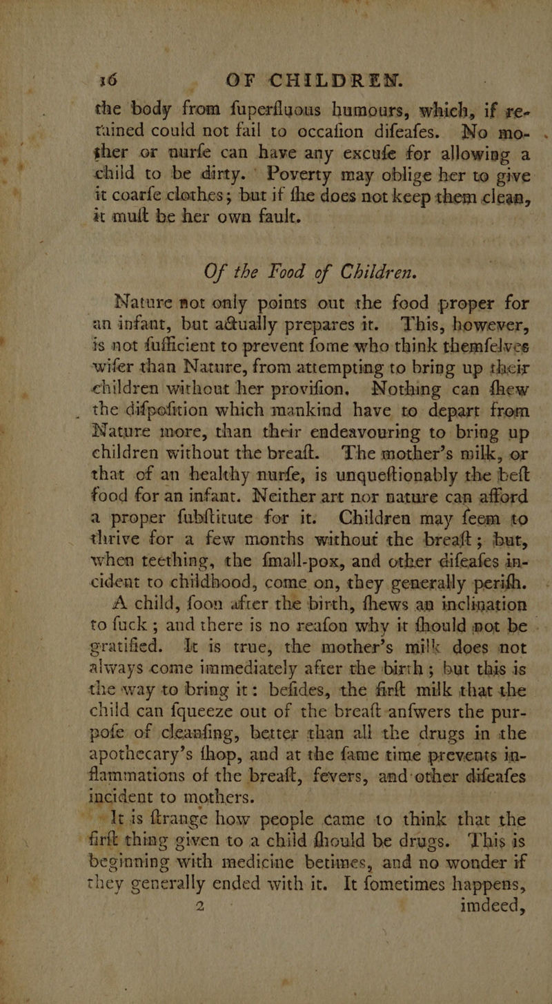 _ ° * the body from fuperfluous humours, which, if re- tained could not fail to occafion difeafes. No mo- ther or nurfe can have any excufe for allowing a child to be dirty. Poverty may oblige her to give it coarfe clothes; but if the does not keep them clean, at mult be her own fault. Of the Food of Children. Nature not only points out the food proper for ‘an infant, bat a@ually prepares it. This, however, is not fufficient to prevent fome who think themfelves wifer than Nature, from attempting to bring up their children without her provifion, Nothing can fhew Nature more, than their endeavouring to bring up children without the breaft. The mother’s milk, or that of an healthy nurfe, is unqueftionably the beft | food for an infant. Neither art nor nature can afford a proper fubfticute for it, Children may feem to thrive for a few months without the breaft; but, when teething, the fmall-pox, and otker difeafes in- cident to childhood, come on, they generally perifh. A child, foon after the birth, fhews an inclination to fuck ; and there is no reafon why it fhould mot be .. gratified. It is true, the mother’s milk does not always come immediately after the birth; but this is the way to bring it: befides, the firft milk that the child can fqueeze out of the breaft-anfwers the pur- pofe of cleanfing, better than all the drugs in the apothecary’s {hop, and at the fame time prevents in- flammations of the breaft, fevers, and-other difeafes incident to mothers. | tis ftrange how people came to think rhat the firft thing given to a child fhould be drugs. This is beginning with medicine betimes, and no wonder if they generally ended with it. It fometimes happens, iit) | imdeed,
