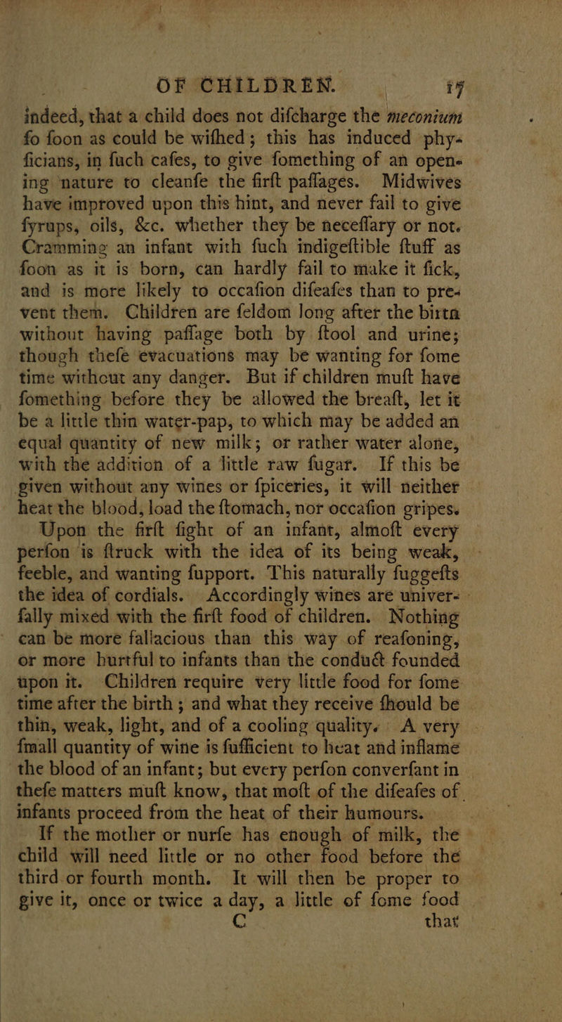 indeed, that a child does not difcharge the meconium fo foon as could be wifhed; this has induced phy- ficians, in fuch cafes, to give fomething of an open- ing nature to cleanfe the firft paflages. Midwives have improved upon this hint, and never fail to give fyrups, oils, &c. whether they be neceflary or not. Cramming an infant with fuch indigeftible ftuff as foon as it is born, can hardly fail to make it fick, and is more likely to occafion difeafes than to pre« vent them. Children are feldom long after the birta without having paffage both by ftool and urine; though thefe evacuations may be wanting for fome time withcut any danger. But if children muft have fomething before they be allowed the breaft, let it be a little thin water-pap, to which may be added an equal quantity of new milk; or rather water alone, with the addition of a little raw fugar. If this be given without any wines or fpiceries, it will neither heat the blood, load the ftomach, nor occafion gripes. Upon the firft fight of an infant, almoft every perfon is flruck with the idea of its being weak, feeble, and wanting fupport. This naturally fuggefts the idea of cordials. Accordingly wines are univer- | fally mixed with the firft food of children. Nothing ~ can be more fallacious than this way of reafoning, or more hurtful to infants than the condu& founded upon it. Children require very little food for fome time after the birth ; and what they receive fhould be | thin, weak, light, and of a cooling quality. A very | fmall quantity of wine is fufficient to heat and inflame the blood of an infant; but every perfon converfant in — thefe matters muft know, that moft of the difeafes of infants proceed from the heat of their humours. If the mother or nurfe has enough of milk, the | child will need little or no other food before the third or fourth month. It will then be proper to give it, once or twice a day, a little of fome food C that