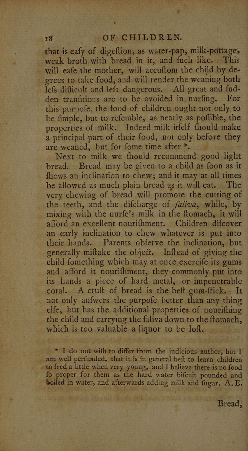 that is eafy of digeftion, as water-pap, milk-pottages weak broth with bread in it, and fuch like. This will eafe the mother, will Nocatee the child by de- grees to take food, and will render the weaning both lefs difficult and lefs dangerous. All great and fud- den tranfitions are to be avoided in nurfing. For this purpofe, the food of children ought not only to be fimple, but to refemble, as nearly as poflible, the properties of milk. Indeed milk itfelf fhould make a principal part of their food, not only before RACY are weaned, but for fome time after *. Next to milk we fhould recommend good light. bread. Bread may be given to a child as foon as it fhews an inclination to chew; and it may at_all times be allowed as much plain bread as it will eat. The very chewing of bread _ will promote the cutting of the teeth, and the difcharge of /aliva, while, by mixing with the nurfe’s milk in the ftomach, it will afford an excellent novrifhment. Children difcover an early inclination to chew whatever is put into their hands. Parents obferve the inclination, but generally miftake the object. Inftead of giving the child fomething which may at once exercife its gums and afford it nourifhment, they commonly put into its hands a piece of hard metal, or impenetrable coral. A cruft of bread is the bett gum-ftick.. It net only anfwers the purpofe better than any thing elfe, but has the additional properties of nourifhing ~ the child and carrying the faliva down to the ftomach, which is too valuable a liquor to be loft... * JI-do not wifh to differ from the judicious author, but T _ am well perfuaded, that it is in general beft to learn children to feed a little when very young, and I believe there is no food fo proper for them as the hard water bifcuit pounded and boiled in water, and afterwards eis sean milk and fugar. A. E. ) Bread,