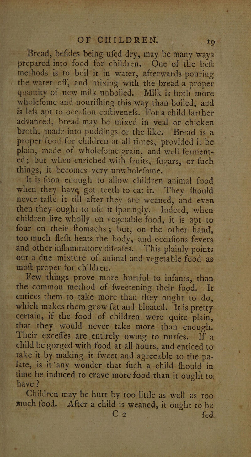 Bread, befides being ufed dry, may be many ways - prepared into food for children. One of the. beft methods is to boil it. in water, afterwards pouring | the water off, and mixing with the bread a proper quantity of new milk unboiled. Milk is both more wholefome and nourifhing this way than boiled, and is lefs apt to occafion coftivenefs. For a child farther advanced, bread may be mixed in veal or chicken broth, ‘made into puddings or the like. Bread is a proper food for children at all times, provided it be plain, made of wholefome grain, and well ferment- ed; but when enriched with fruits, fugars, or fuch things, it becomes very unwholefome. | It is foon enough to allow children animal food when they havg got teeth to eat ir. They fhould never tafte it till after they are weaned, and even then they ought to ufe it fparingly. Indecd, when children live wholly on vegetable food, it is apt to four on their ftomachs; but, on the other hand, too much flefh heats the body, and occafions fevers and other inflammatory difeafes... This plainly points out a due mixture of animal and vegetable food as mott proper for children. bi i Few things prove more hurtful to infants, than the common method of fweetening their food. It entices them to take more than they ought to do, which makes them grow fat and bloated. It is pretty certain, if the food of children were quite plain, that they would never take more than enough. Their excefles. are entirely owing to nurfes. If a child be gorged with food at all hours, and enticed to take it by making it {weet and agreeable to the pa- Jate, is it’any wonder that fuch a child fhould in time be induced to crave more food than it ought to, have ? 3 | Rear mn eigeyeyet Children may be hurt by too little as well 2s too much food. After a child is weaned, it ought to be | C2 apg ta 8
