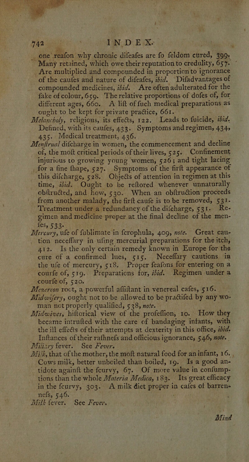  42 . IN DE X- i one'reafon why chronic difeafes are fo feldom cured, 399, _ Are multiplied and compounded in proportion to ignorance of the caufes and nature of difeafes, ibid. Difadvantages of compounded medicines, idid. Are often adulterated for the fake of colour, 659. The relative proportions of dofes of, for different ages, 660. A lift of fuch medical preparations as ought to be kept for private practice, 661. Melancholy, religious, its effets, 122. Leads to fuicide, iid. | Defined, with its caufes, 433. Symptoms and regimen, 434, 435. Medical treatment, 436. Menfirual difcharge in women, the commencement and decline of, the moft critical periods of their lives, 525. _ Confinement injurious to growing young women, 526; and tight lacing _ for a fine fhape, 527. Symptoms of the firft appearance of this difcharge, 528. Objects of attention in regimen at this time, itid. Ought to be reftored whenever unnaturally obfiructed, and how, 530. When an obftruction proceeds from another malady, the firft caufe is to be removed, 531- Treatment under a redundancy of the difcharge, 531. Re- gimen and medicine proper at the final decline of the men- oY SC eat : Mercury, ufe of fublimate in fcrophula, 409, note. Great cau- tion neceflary in ufing mercurial preparations for the itch, 412. Is the only certain remedy known in Europe for the cure of a confirmed Ines, 515. Neceflary cautions in the ufe of mercury, 518. Proper feafons for entering on a courfe of, 519. Preparations for, iid. Regimen under a courfe of, 520. Mezercon roct, a powerful affiftant in venereal cafes, 516. Midwifery, ought not to be allowed to be prattifed by any wo- man not properly qualified, 538, note. Midwives, hiftorical view of the profeflion, 10. How they became intrufted with the care of bandaging infants, with the ill effects of their attempts at dexterity in this office, iid. _ Inftances of their rafhnefs and officious ignorance; 54.6, mole. Milizry fever. See Fever. i ¥ Cows milk, better unboiled than boiled, 19. Is a good an- tidote againft the feurvy, 67. Of more value in confump- tions than the whole Materia Medica, 183. Its great efficacy in the feurvy, 303. A milk diet proper in cafes of barren nefs, 546. . Milk fever. See Fever. MM, ind