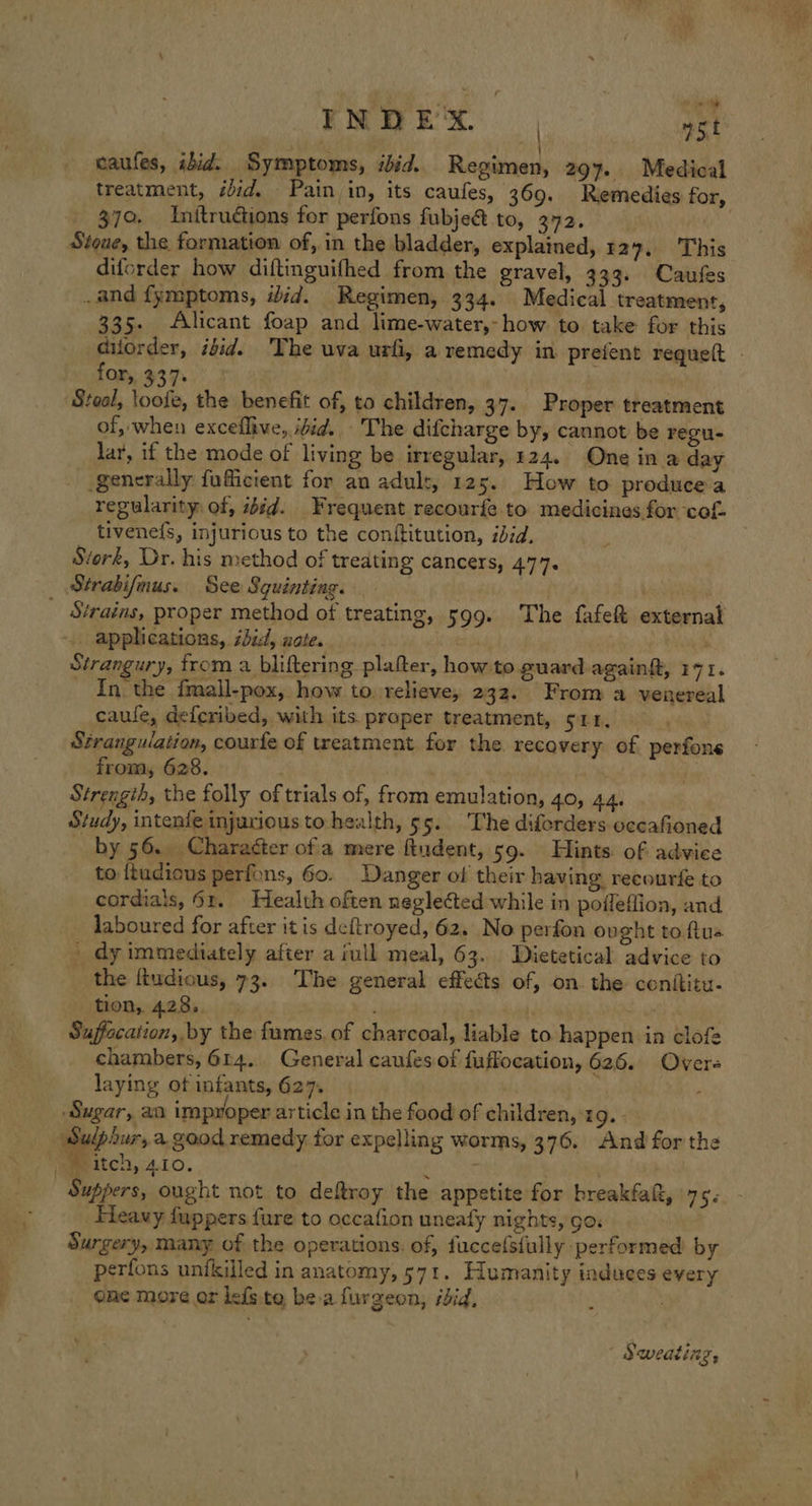 INDEX. ast caufes, ibid. Symptoms, ibid. Regimen, 297. Medical treatment, idid. Pain in, its caufes, 369. Remedies for, _ 379. Initrudtions for perfons fubje&amp; to, 372. , Stoue, the formation of, in the bladder, explained, 129. This diforder how diftinguifhed from the gravel, 333. Caufes .and fymptoms, iid. Regimen, 334. Medical treatment, 335. Alicant foap and lime-water,-how to take for this for, 337 Steal, loofe, the benefit of, to children, 37. Proper treatment of, when exceflive, ifid. - The difcharge by, cannot be regu- lar, if the mode of living be irregular, 124. One in a day generally fuficient for an adult, 125. How to produce a tivene{s, injurious to the conftitution, iid. Stork, Dr. his method of treating cancers, 477. Strabifnus. See Squinting. | | i _ Strains, proper method of treating, 599. The fafe external ‘.. applications, sid, note. Sai ; Strangury, from a bliftering platter, how to guard againft, 171. In the fmall-pox, how to. relieve, 232. From a venereal caule, defcribed, with its proper treatment, cam Stranguiation, courfe of treatment for the recovery of perfone from, 628. Strength, the folly of trials of, from emulation, 40, 44. Study, intenfe injurious to-health, 55. ‘The diferders occafioned _ by 56. Charaéter ofa mere ftudent, 59. Hints of advice to ftudious perfons, 60. Danger of their having recourfe to cordials, 61. Health often neglected while in poffeflion, and laboured for after it is deftroyed, 62. No perfon ovght to flus _ dy immediately after a iull meal, 63. Dietetical advice to _ the ftudious, 73. The general effects of, on. the conititu- tion, 428. : Suffocation, by the fumes. of charcoal, liable to happen in clofe chambers, 614. General caufes of fuffocation, 626. Overs laying of infants, 627. Sugar, aa improper article in the food of children, ‘19. - Sulpiur, a.good remedy for expelling worms, 376. And for the jameitch,:4.10. Fleavy fuppers fure to occafion uneafy nights, go. Surgery, many of the operations. of, fuccefsfully performed by perfons unfkilled in anatomy, 571. Humanity induces every one more ar lefs te bea furgeon, ibid, : Sweating,