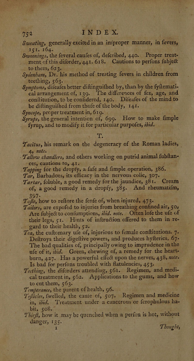 Sweating, generally excited in an improper manner, in fevers, si. 164. Sewoonings, the feveral caufes of, defcribed, 440. Proper treat- ment of this diforder, 441.618. Cautions to perfons fubjec&amp; to them, 6236). ) | Sydenham, Dr. his method of treating fevers in children from teething, 563. maT Symptoms, diieafes better diftinguifhed by, than by the fy temati- cal arrangement of, 139. ‘The differences of fex, age, and conftitution, to be confidered, 140. Difeafes of the mind to be diftinguifhed from thofe of the body, 141. Syncope, proper treatment in, 619. . . Syrups, the general intention of, 699. How to make fimple fyrup, and to modify it for particular purpofes, ibid. A I Tacitus, his remark on the degeneracy of the Roman ladies, 4, note. - ‘Tallow chandlers, and others working on putrid animal fubftan- ces, cautions to, 41. te Tapping for the dropfy, a fafe and fimple operation, 386. Tar, Barbadoes, its eficacy in the nervous colic, 307. Tartar, foluble, 2 good remedy for the jaundice, 381. Cream of, a good remedy in a dropfy, 385. And rheumatifm, 397: | Tafte, how to reftore the fenfe of, when injured; 473+ Tailors, are expofed to injuries from breathing confined air, 504 Are fubject to confumptions, iid. note. Often lofe the ufe of their legs, 51. Hints of inftruétion offered to them in re- . gard to their health, 52. | Tea, the cuftomary ufe of, injurious to female conftitutions. 7. | Deltroys their digeftive powers, and produces hyfterics, 67- The bad qualities of, principally owing to imprudence in the ufe of it, iid. Green, chewing of, a remedy for the heart- burn, 427. Has a powerful effect upon the nerves, 438, ule. Is bad for perfons troubled with flatulencies, 453. ri Teething, the diforders attending, 561. Regimen, and medi- cal treatment in, 562. Applications to the gums, and how to cut them, 563. Temperance, the parent ef health, 96. hh Tefticles, fwelled, the cautle of, 507. Regimen and medicine in, iid. Treatment under a cancerous or fcrophulous ha- bit, 508. . | Thirft, how it may be quenched when a perfon is hot, without danger, 135. | I Thought,