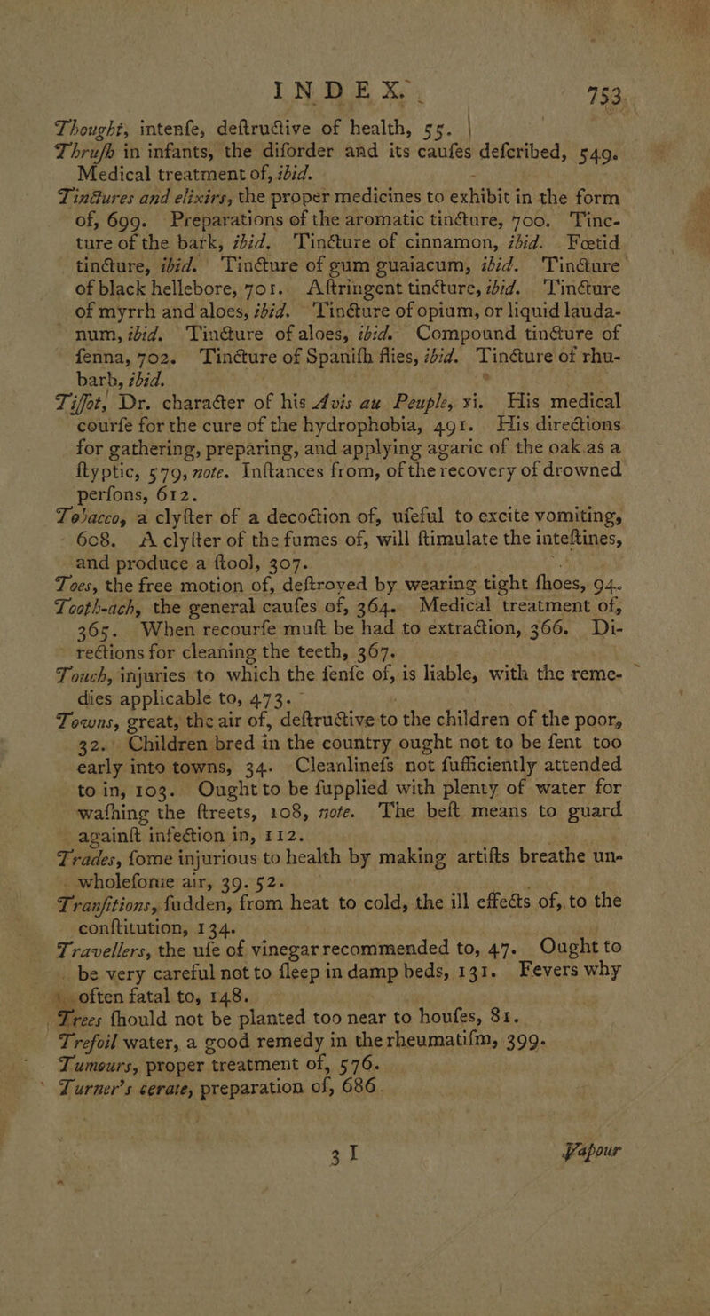 Thought, intenfe, deftruive of health, ss. | Thrufe in infants, the diforder and its caufes deferibed, 549. Medical treatment of, zdid. é Tindures and elixirs, the proper medicines to exhibit in the form of, 699. Preparations of the aromatic tinéture, 700. Tinc- ture of the bark, ébid. Tinéture of cinnamon, ibid. Feetid tincture, ibid. Tinéture of gum guaiacum, ibid. Tin@ure of black hellebore, 7o1.. Aftringent tincture, id. Tincture of myrrh and aloes, iid. 'Tinéture of opium, or liquid lauda- num, iid. Tin@ure of aloes, ibid. Compound tin@ure of fenna, 702. Tincture of Spanith flies, sid. Tin&amp;ture of rhu- barh, zdid. ° | Tifot, Dr. character of his Avis au Peuple, xi. His medical courfe for the cure of the hydrophobia, 491. His directions for gathering, preparing, and applying agaric of the oak.as a ftyptic, 579, zote. Inftances from, of the recovery of drowned perfons, 612. To acco, a clyfter of a decoétion of, ufeful to excite vomiting, 6c8. &lt;Aclyfter of the fumes of, will ftimulate the inteftines, and produce a ftool, 307. BY Toes, the free motion of, deftroyed by wearing tight fhoes, 94. Tooth-ach, the general caufes of, 364. Medical treatment of, 365. When recourfe muft be had to extraction, 366. Di- ~ rections for cleaning the teeth, 367. T ouch, injuries to which the fenfe of, is liable, with the reme- — dies applicable to, 473. | 3 Towns, great, the air of, deftructive to the children of the poor, 32. Children bred in the country ought not to be fent too early into towns, 34. Cleanlinefs not fufficiently attended to in, 103. Ought to be fupplied with plenty of water for wafhing the ftreets, 108, sofe. The beft means to guard again{t infection in, 112. | rades, {ome injurious to health by making artifts breathe un- _ wholefonie air, 39. 52- ; Tranjfitions, fadden, from heat to cold, the ill effects of, to the conftitution, 134. Travellers, the ufe of vinegar recommended to, 47. Ought to _ be very careful not to fleep indamp beds, 131. Fevers why ) often fatal to, 148. . Trees fhould not be planted too near to houfes, 81. Trefoil water, a good remedy in the rheumati{m, 399. Tumours, proper treatment of, 576. ’ Lurner’s cerate, preparation of, 686. 31 Papour