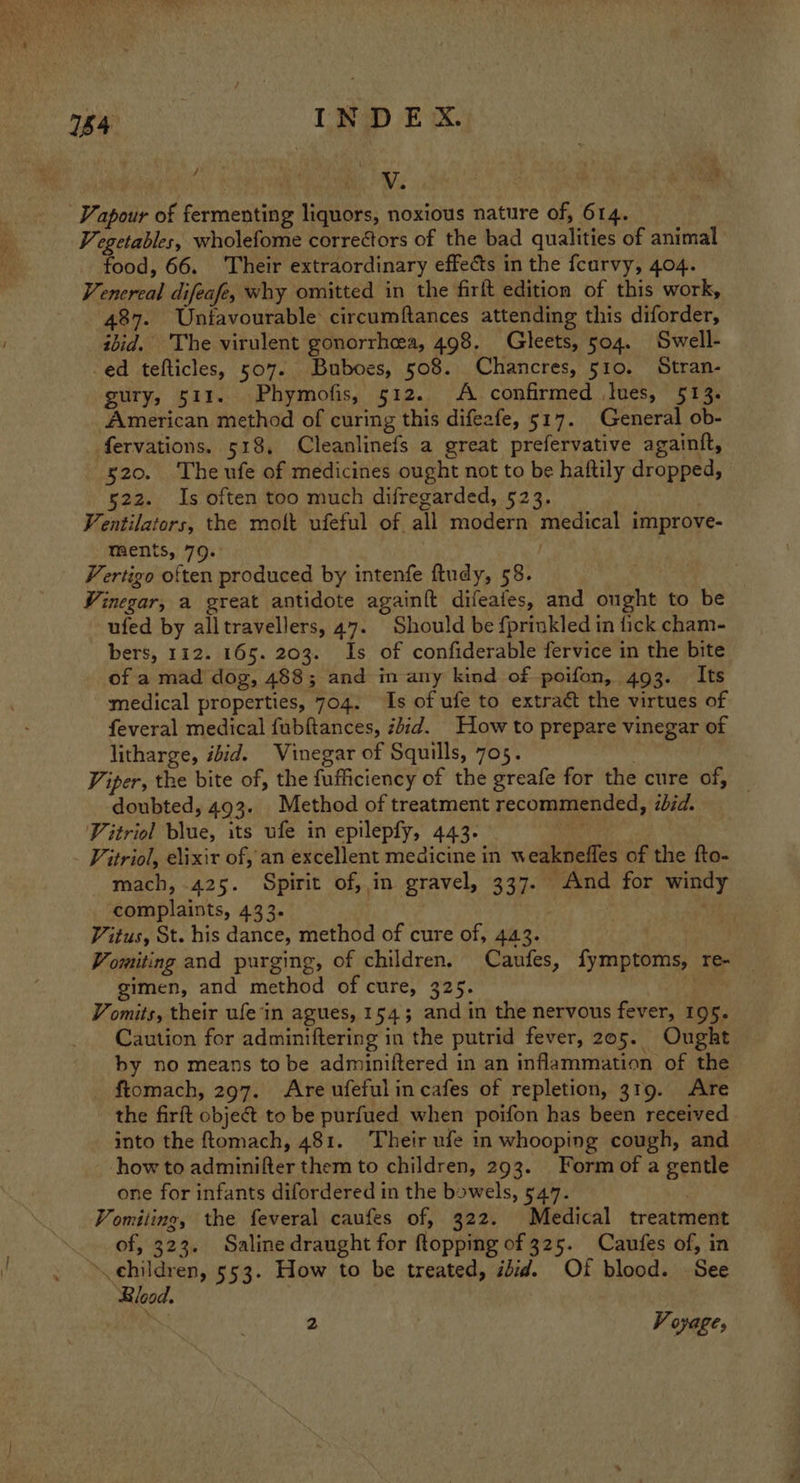 154 IND EX. em | Vi Vapour of fermenting liquors, noxious nature of, 614. Vegetables, wholefome correétors of the bad qualities of animal food, 66. Their extraordinary effects in the fcurvy, 404. Venereal difeafe, why omitted in the firft edition of this work, 487. Unfavourable circumftances attending this diforder, ibid. The virulent gonorrhea, 498. Gleets, 504. Swell- ed tefticles, 507. Buboes, 508. Chancres, 510. Stran- gury, 511. Phymofis, 512. A confirmed Jues, 513. American method of curing this difezfe, 517. General ob- fervations. 518, Cleanlinefs a great prefervative againtt, 520. The ufe of medicines ought not to be haftily dropped, 522. Is often too much difregarded, 523. . Ventilators, the molt ufeful of all modern medical improve- ments, 79. . Vertigo often produced by intenfe ftudy, 58. Vinegar, a great antidote again{t difeafes, and ought to be ufed by alltravellers, 47. Should be fprinkled in fick cham- bers, 112. 165. 203. Is of confiderable fervice in the bite of a mad dog, 488; and in any kind of poifon, 493. Its medical properties, 704. Is of ufe to extract the virtues of feveral medical fubftances, zbid. How to prepare vinegar of litharge, ibid. Vinegar of Squills, 705. ' Viper, the bite of, the fufficiency of the greafe for the cure of, — doubted, 493. Method of treatment recommended, ibid. Vitriol blue, its ufe in epilepfy, 443. | Vitriol, elixir of, an excellent medicine in weaknefles of the fto- mach, 425. Spirit of, in gravel, 337. And for windy complaints, 433. Vitus, St. his dance, method of cure of, 443. Vomiting and purging, of children. Caufes, fymptoms, re- gimen, and method of cure, 325. Vomits, their ufe'in agues, 154; and in the nervous fever, 195. Caution for adminiftering in the putrid fever, 205. Ought by no means to be adminiftered in an inflammation of the ftomach, 297. Are ufefulincafes of repletion, 319. Are the firft object to be purfued when poifon has been received into the ftomach, 481. Their ufe in whooping cough, and how to adminifter them to children, 293. Form of a gentle one for infants difordered in the bowels, 547. Vomiting, the feveral caufes of, 322. Medical treatment of, 323. Saline draught for ftopping of 325. Caufes of, in » children, 553. How to be treated, idid. Of blood. See Blood. ~ = Voyage,