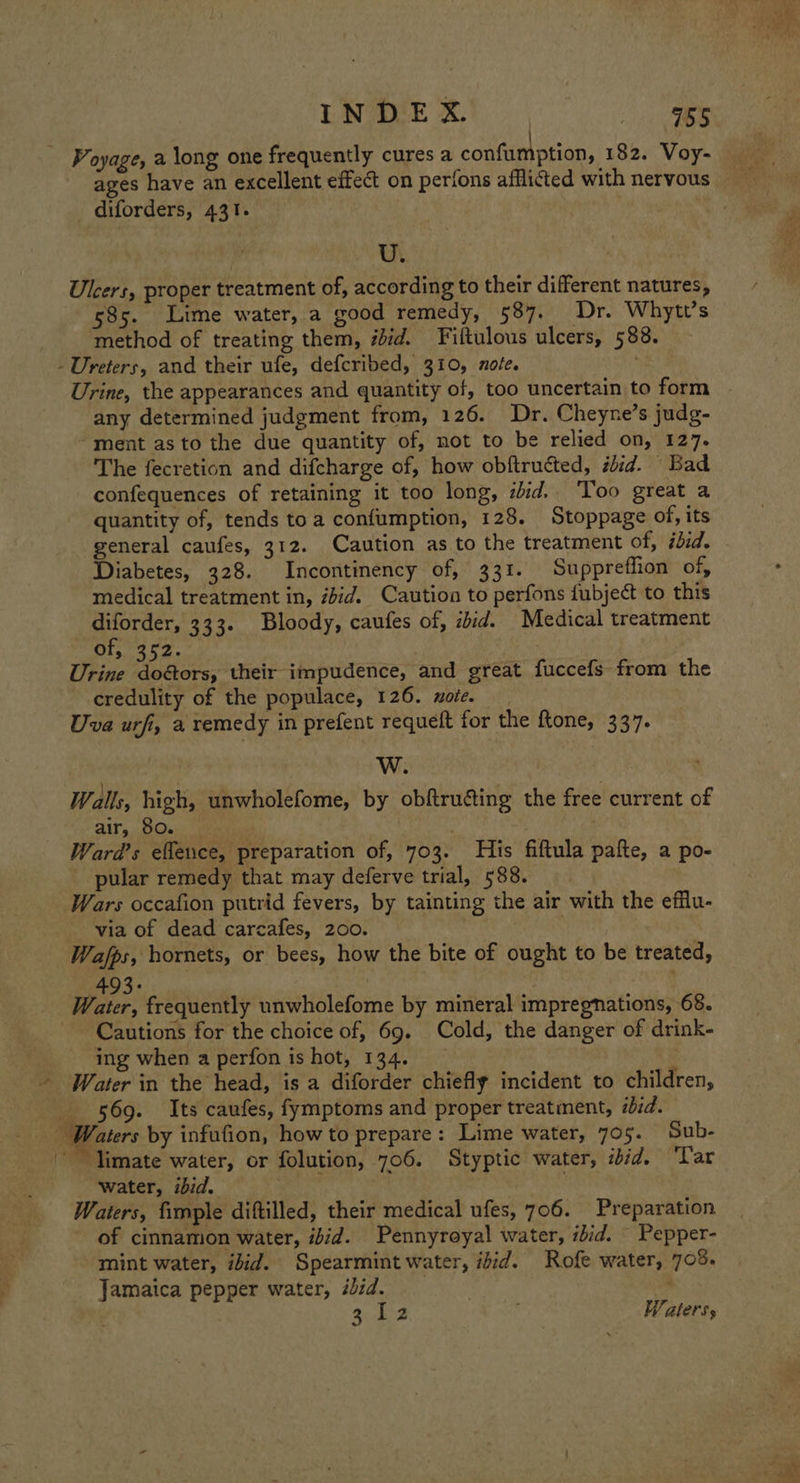 / Voyage, a long one frequently cures a confumption, 182. Voy- ages have an excellent effect on perions afflicted with nervous diforders, 431. U. Ulcers, proper treatment of, according to their different natures, 585. Lime water, a good remedy, 587. Dr. Whytt’s method of treating them, #did. Fiftulous ulcers, 588. -Ureters, and their ufe, defcribed, 310, xo/e. Urine, the appearances and quantity of, too uncertain to form any determined judgment from, 126. Dr. Cheyne’s judg- “ment asto the due quantity of, not to be relied on, 127. The fecretion and difcharge of, how obftructed, ibid. Bad confequences of retaining it too long, iid. ‘Too great a quantity of, tends toa confumption, 128. Stoppage of, its general caufes, 312. Caution as to the treatment of, ibid. Diabetes, 328. Incontinency of, 331. Suppreflion of, medical treatment in, ibid. Caution to perfons fubject to this ed Sat 333. Bloody, caufes of, ibid. Medical treatment or, 2. Urine ae their impudence, and great fuccefs from the credulity of the populace, 126. xoie. Uva urfi, a remedy in prefent requeft for the ftone, 337. W. Walls, high, unwholefome, by obftruéting the free current of air, 80. anys: Ward's eflence, preparation of, 703. His fiftula pafte, a po- pular remedy that may deferve trial, 588. Wars occafion putrid fevers, by tainting the air with the efflu- via of dead carcafes, 200. Wafps, hornets, or bees, how the bite of ought to be treated, 43: : Water, frequently unwholefome by mineral impregnations, 68. Cautions for the choice of, 69. Cold, the danger of drink- ing when a perfon is hot, 134. Water in the head, is a diforder chiefly incident to children, 569. Its caufes, fymptoms and proper treatment, iid. Waters by infufion, how to prepare: Lime water, 705. Sub- ~~ Timate water, or folution, 706. Styptic water, ibid. ‘Tar water, ibid. Waters, fimple diftilled, their medical ufes, 706. Preparation of cinnamon water, ibid. Pennyroyal water, ilid. Pepper- mint water, ibid. Spearmint water, ibid. Rofe water, 705. Jamaica pepper water, #bid. 3.42 , Waters,