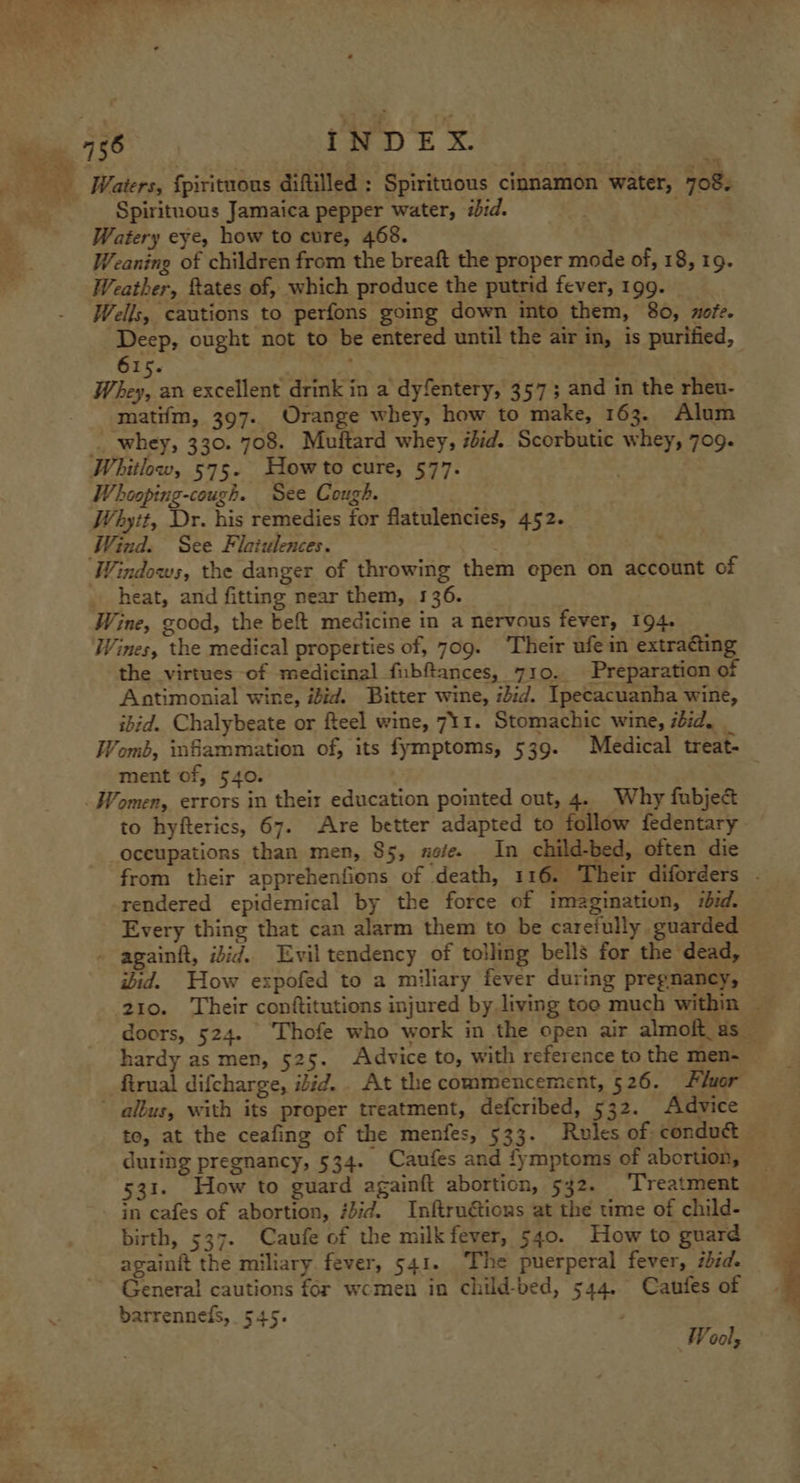 _ Waters, {pirituous diftilled : Spirituous cinnamon water, 708. Spiritnous Jamaica pepper water, ibid. Watery eye, how to cure, 468. Weaning of children from the breaft the proper mode of, 18, 19. Weather, ftates of, which produce the putrid fever, 199. Wells, cautions to perfons going down into them, 80, zofe. Deep, ought not to be entered until the air in, is purified, 615. . Whey, an excellent drink in a dyfentery, 357; and in the rheu- matifm, 397. Orange whey, how to make, 163. Alum _ whey, 330. 708. Mutftard whey, iid. Scorbutic whey, 709. Whitlow, 575. Howto cure, 577. Whooping-cough. See Cough. Whytt, Dr. his remedies for flatulencies, 452. Wind. See Flaiulences. Windows, the danger of throwing them epen on account of . heat, and fitting near them, 136. Wine, good, the bef medicine in a nervous fever, 194. Wines, the medical properties of, 709. Their ufe in extracting the virtues of medicinal fubftances, 710. Preparation of Antimonial wine, ibid. Bitter wine, iid. Ipecacuanha wine, ibid. Chalybeate or fteel wine, 711. Stomachic wine, ibid, _ Womé, infammation of, its fymptoms, 539. Medical treat- ment of, 540. . Women, errors in their education pointed out, 4. Why fubject to hyfterics, 67. Are better adapted to follow fedentary Occupations than men, $5, xofe. In child-bed, often die from their apprehenfions of death, 116. Their diforders . rendered epidemical by the force of imagination, ibid. Every thing that can alarm them to be carefully guarded againft, idid. Evil tendency of tolling bells for the dead, ibid. How expofed to a miliary fever during pregnancy, 210. ‘Their conftitutions injured by living too much within doors, 524. ‘Thofe who work in the open air almoft_ as — hardy as men, 525. Advice to, with reference to the men-_ firual difcharge, ibid. At the commencement, 526. Fluor ~ aléus, with its proper treatment, defcribed, 532. Advice te, at the ceafing of the menfes, 533. Rules of conduct — during pregnancy, 534. Caufes and fymptoms of abortion, 531. How to guard againft abortion, 542. ‘Treatment in cafes of abortion, fJid. Inftruétions at the time of child- birth, 537. Caufe of the milk fever, 540. How to guard barrennefs, 545. ’ Wool,