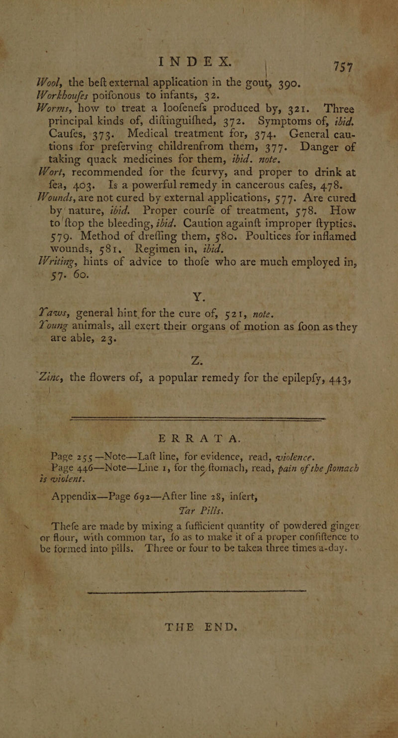 Workboufes poifonous to infants, 32. Worms, how to treat a loofenefs produced by, 321. Three principal kinds of, diftinguifhed, 372. Symptoms of, idid, Caufes, 373. Medical treatment for, 374. General cau- tions for preferving childrenfrom them, 377. Danger of taking quack medicines for them, ibid. note. Wort, recommended for the feurvy, and proper to drink at fea, 403. Is a powerful remedy in cancerous cafes, 478. Wounds, are not cured by external applications, 577. Are cured by nature, ibid. Proper courfé of treatment, 578. How to {top the bleeding, ibid. Caution againft improper ftyptics. 579. Method of drefling them, 580. Poultices for inflamed wounds, 581. Regimen in, zdid. Writing, hints of advice to thofe who are much employed in, 57+ 60. bg Yaws, general hint for the cure of, 521, note. Young animals, all exert their organs of motion as foon as they are able, 23. Ze Zinc, the flowers of, a popular remedy for the epilepfy, 443, seh  ERRATA. Page 255 —Note—Latt line, for evidence, read, violence. Page 446—Note—Line 1, for the ated read, pain of the fiomach is wiolent. _ Appendix—Page 692—After line 28, infert, Tar Pills. Thefe are made by mixing a fufficient quantity of powdered ginger or flour, with common tar, fo as to make it of a proper confiftence to AG formed into pills, ‘Three or four to be taken three times a-day. THE: END.