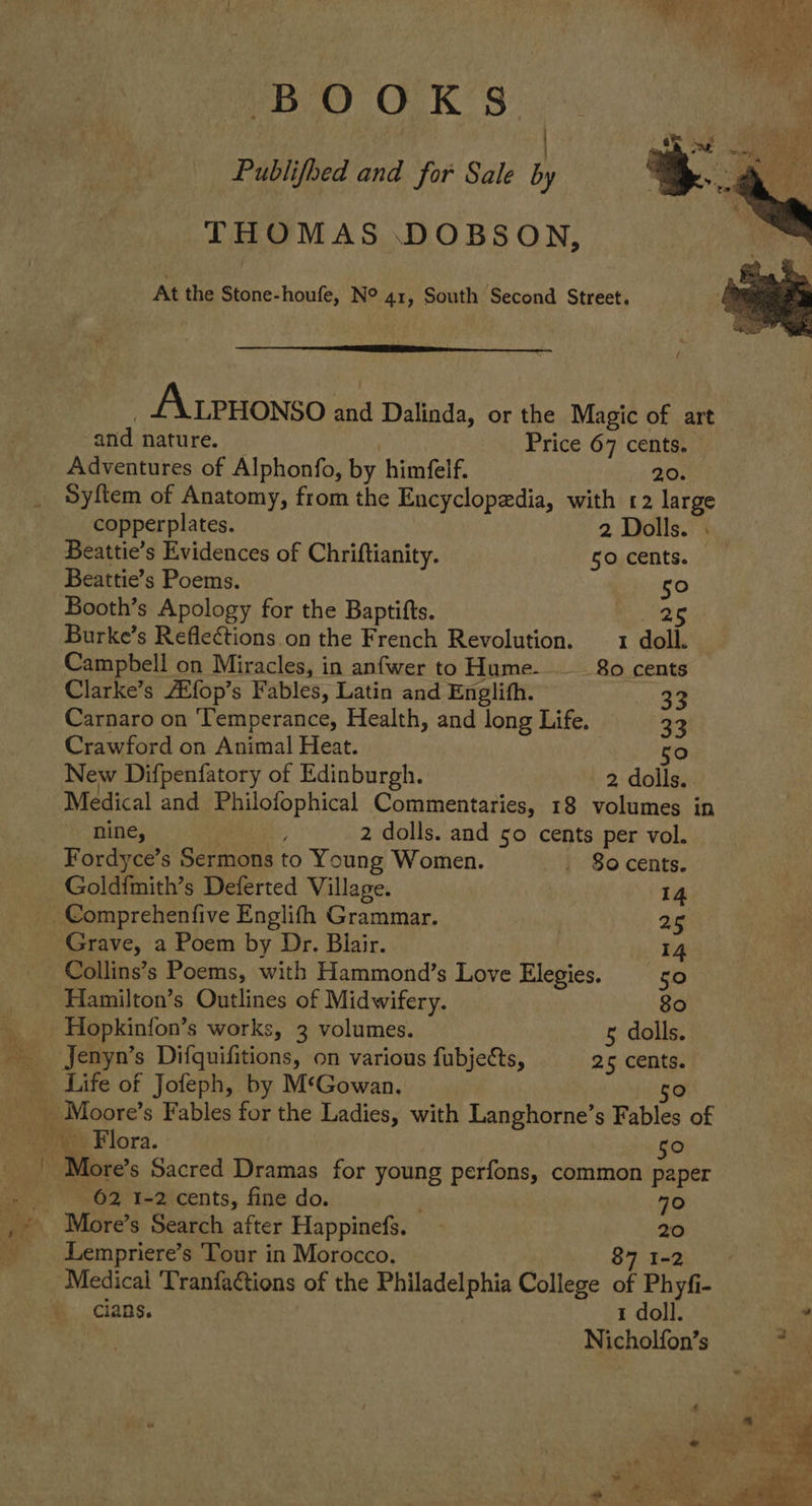 PEO OK S: | Publifhed and for Sale by THOMAS DOBSON, At the Stone-houfe, N° 41, South Second Street.   A tPHoNso and Dalinda, or the Magic of art ‘and nature. Price 67 cents. Adventures of Alphonfo, by himfelf. 2.0. Syftem of Anatomy, from the Encyclopedia, with 12 large copperplates. 2 Dolls. . Beattie’s Evidences of Chriftianity. 50 cents. Beattie’s Poems. 50 Booth’s Apology for the Baptifts. mee Burke’s Reflections on the French Revolution. 1 doll. Campbell on Miracles, in anfwer to Hume-—__ 80 cents Clarke’s Atfop’s Fables, Latin and Englith. 33 Carnaro on ‘Temperance, Health, and long Life. 33 Crawford on Animal Heat. 50 New Difpenfatory of Edinburgh. 2 dolls. Medical and Philofophical Commentaries, 18 volumes in nine, : 2 dolls. and 50 cents per vol. Fordyce’s Sermons to Young Women. , So cents. Goldimith’s Deferted Village. 14 Comprehenfive Englifh Grammar. , 25 Grave, a Poem by Dr. Blair. 14 Collins’s Poems, with Hammond’s Love Elegies. 50 Hamilton’s Outlines of Midwifery. 80 Hopkinfon’s works, 3 volumes. 5 dolls. Jenyn’s Difquifitions, on various fubjects, 25 cents. Life of Jofeph, by M‘Gowan. Flora. 50 More s Sacred Dramas for young perfons, common paper 62 1-2 cents, fine do. 70 More’s Search after Happinefs. — = Lempriere’s Tour in Morocco. 87 I Medical 'Tranfactions of the Philadelphia College of Phyfi- cians. 1 doll. . Nicholfon’s was