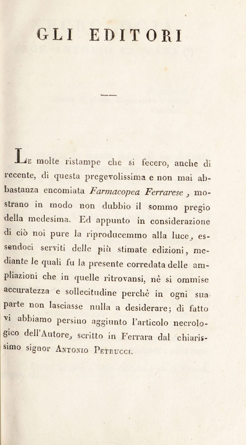 GLI EDITORI i T J-Je molte ristampe che sì fecero, anche di recente, di questa pregevolissima e non mai ab- bastanza encomiata Parmctcopeci Fertcìrese j mo- strano in modo non dubbio il sommo pregio della medesima. Ed appunto in considerazione di ciò noi pure la riproducemmo alla luce^ es- sendoci serviti delle più stimate edizioni, me- diante le quali fu la presente corredata delle am- pliazioni che in quelle ritrovansi, nè si ommise accuratezza e sollecitudine perchè in ogni sua parte non lasciasse nulla a desiderare; di fatto vi abbiamo persino aggiunto Tarticolo necrolo- gìco dell'Autore, scritto in Ferrara dal chiaris- simo signor Antoìvio PETriirccc.