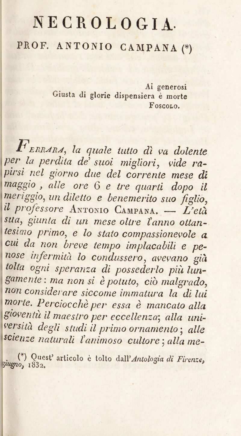 NECROLOGIA PKOF. ANTONIO CAMPANA f) Ai generosi Giusta di glorie dispensiera è morte Foscolo. IP la quale tutto dì va dolente )per la perdita de^ suoi migliori^ vide ra- \pirsi nel giorno due del corrente mese di i maggio , alle ore 6 e tre quarti dopo il \meriggio^ un ddetto e benemerito suo figlioj ài professore Antonio Campana. — L'età ^SLia^j giunta di un mese oltre Tanno ottan- tesimo primo^ e lo staio compassionevole a cui da non breve tempo implacabili e pe- nose infermità lo condussero^ avevano già i tolta ogni speranza di possederlo più lun- i gamente : ma non si è potuto^ ciò malgrado^ non considei'are siccome immatura la di lui \Vìorte. Perciocché per essa è mancato alla igioveniù il maestro per eccellenza] alla uni- ^versita degli studi il primo ornamento] alle ^^cienze naturali tanimoso cultore ] alla me- , . (^) Quest’ articolo è tolto ò.d\VAntoloaia di Firenze^ m^sno, i832, ^ ^