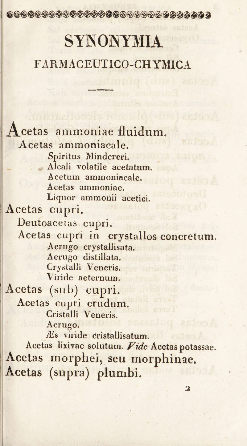 SYNONYMIA FARMACEUTICO-CHYMICA ! A.cetas ammoniae fluidum. ! Acetas ammoniacale. Spiritus Mindereri, , Alcali volatile acetatum. Acetum ammoniacale. Acetas ammoniae. Liquor ammonii acetici. 1 Acetas cupri, Deutoacetas cupri. Acetas cupri in crystallos concretum. ' Aerugo crystallisata. , Aerugo distillata. Crystalli Veneris. Viride aeternum. ! Acetas (sub) cupri. ' Acetas cupri crudum. Cristalli Veneris. Aerugo. ìLs viride cristallisatum. j Acetas lixivae solutum.Acetas potassae. j Acetas morphei, seu morphinae. j Acetas (supra) plunibi. 2