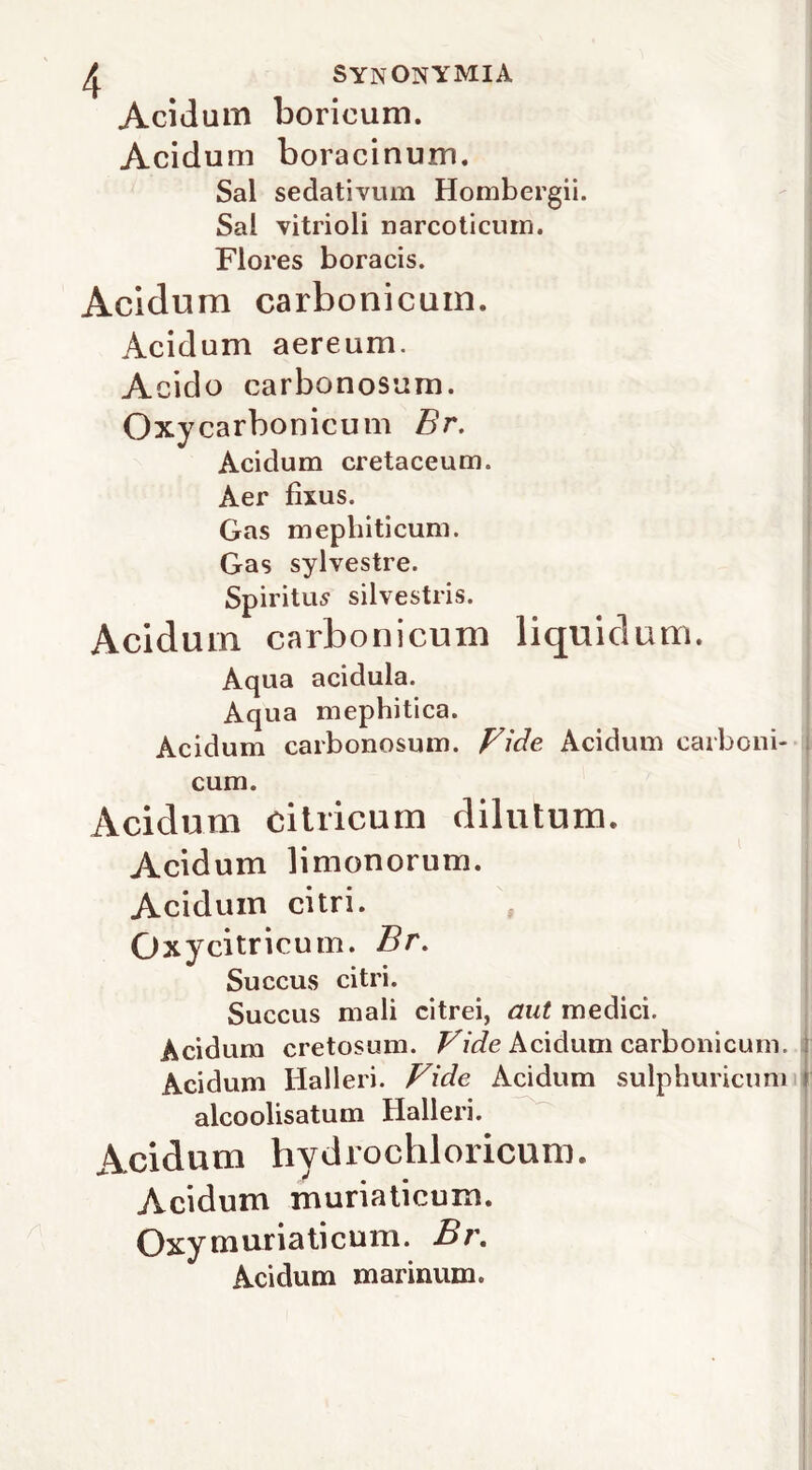 Acidum boricum. Acidum boracinum. Sai sedativum Hombergii. Sai vitrioli narcoticum. Flores boracis. Acidum carbonicuin. Acidum aereum. Acido carbonosum. Oxy carbonicum Br, Acidum cretaceum. Aer fìxus. Gas mepbiticum. Gas sylvestre. Spiritili silvestris. Acidum carbonicum liquidum. Aqua acidula. Aqua mephitica. Acidum carbonosum. Vide Acidum carboni- i cum. Acidum cilricum dilutum. Acidum limonorum. Acidum citri. Oxycitricuin. Br, Succus citri. Succus mali citrei, aut medici. Acidum cretosum. Acidum carbonicum. l Acidum Halleri. Vide Acidum sulphuricum r alcoolisatum Halleri. Acidum hydrochloricum. Acidum muriaticum. Oxy m uria ti cum. Bi\ Acidum marinum.