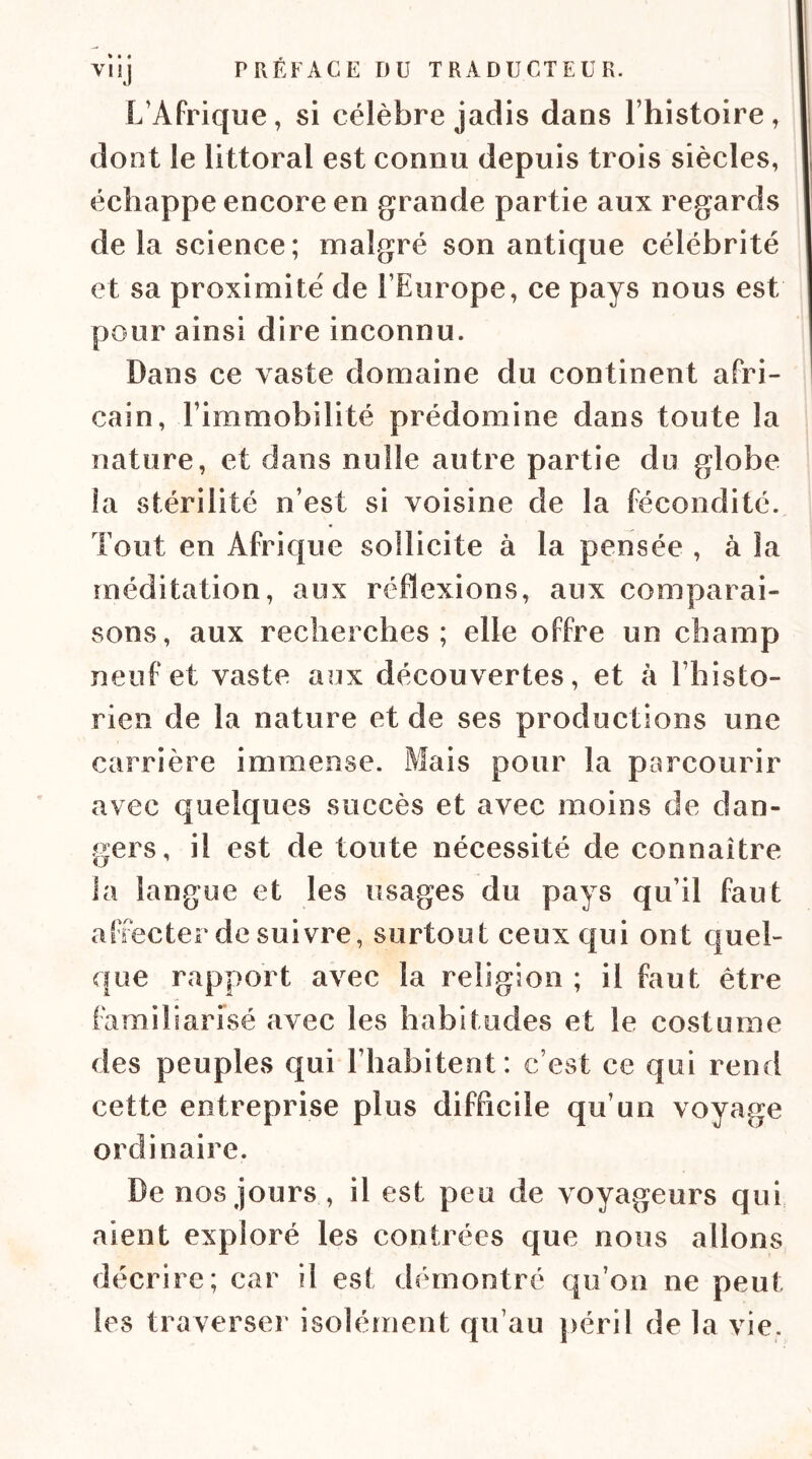 L’Afrique, si célèbre jadis dans Lhistoire, dont le littoral est connu depuis trois siècles, échappe encore en grande partie aux regards de la science; malgré son antique célébrité et sa proximité de l’Europe, ce pays nous est pour ainsi dire inconnu. Dans ce vaste domaine du continent afri- cain, l’immobilité prédomine dans toute la nature, et dans nulle autre partie du globe la stérilité n’est si voisine de la fécondité. Tout en Afrique sollicite à la pensée , à la méditation, aux réflexions, aux comparai- sons, aux recherches; elle offre un champ neuf et vaste aux découvertes, et à l’histo- rien de la nature et de ses productions une carrière immense. Mais pour la parcourir avec quelques succès et avec moins de dan- gers, il est de toute nécessité de connaître la langue et les usages du pays qu’il faut affecter de suivre, surtout ceux qui ont quel- que rapport avec la religion ; il faut être familiarisé avec les habitudes et le costume des peuples qui l’habitent: c’est ce qui rend cette entreprise plus difficile qu’un voyage ordinaire. De nos jours , il est peu de voyageurs qui, aient exploré les contrées que nous allons décrire; car il est démontré qu’on ne peut les traverser isolément qu’au ])éril de la vie.