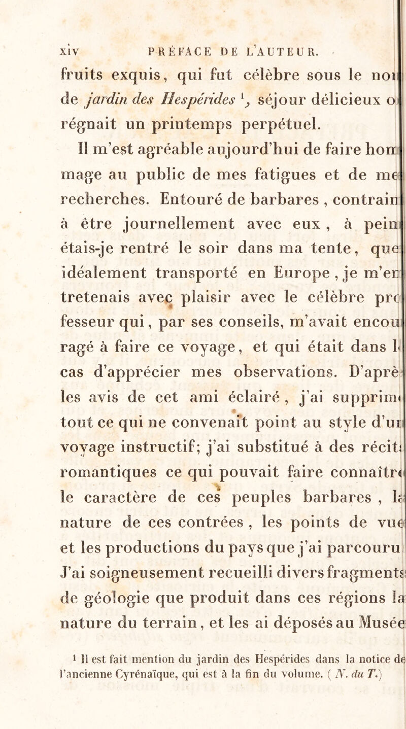 fruits exquis, qui fut célèbre sous le noi de jardin des Hespérides séjour délicieux oij régnait un printemps perpétuel. Il m’est agréable aujourd’hui de faire bon mage au public de mes fatigues et de me recherches. Entouré de barbares , contrain à être journellement avec eux , à pein étais-je rentré le soir dans ma tente, que idéalement transporté en Europe, je m’en tretenais avec plaisir avec le célèbre prc fesseur qui, par ses conseils, m’avait encou ragé à faire ce voyage, et qui était dans 1< cas d’apprécier mes observations. D’aprè les avis de cet ami éclairé , j’ai supprinu tout ce qui ne convenait point au style d’ui voyage instructif; j’ai substitué à des récita romantiques ce qui pouvait faire connaître le caractère de ces peuples barbares , h nature de ces contrées , les points de vue et les productions du pays que j’ai parcouru J’ai soigneusement recueilli divers fragments de géologie que produit dans ces régions la nature du terrain, et les ai déposés au Musée 1 11 est fait mention du jardin des Hespérides dans la notice de l’ancienne Cyrénaïque, qui est à la fin du volume. ( iV. du T.)
