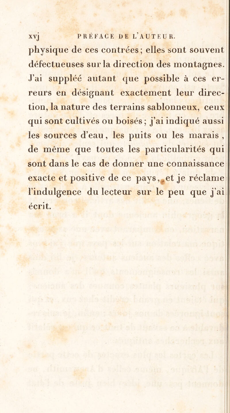 physique de ces contrées; elles sont souvent défectueuses sur la direction des montagnes. J’ai suppléé autant que possible à ces er- reurs en désignant exactement leur direc- tion, la nature des terrains sablonneux, ceux qui sont cultivés ou boisés ; j’ai indiqué aussi les sources d’eau, les puits ou les marais , de même que toutes les particularités qui sont dans le cas de donner une connaissance exacte et positive de ce pays,^et je réclame l’indulgence du lecteur sur le peu que j’ai écrit.
