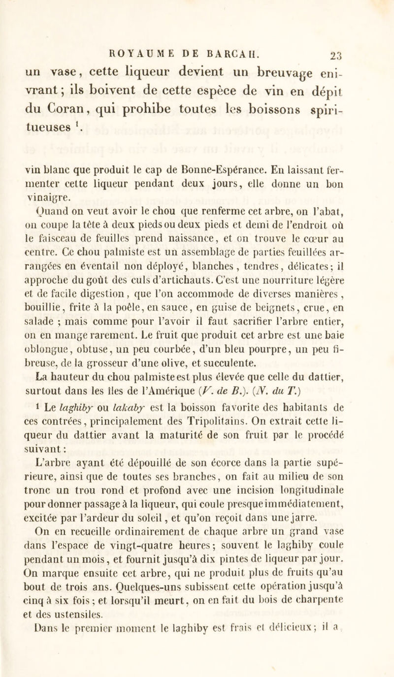 un vase, cette liqueur devient un breuvage eni- vrant ; ils boivent de cette espèce de vin en dépit du Coran, qui prohibe toutes les boissons spiri- tueuses C vin blanc que produit le cap de Bonne-Espérance. En laissant fer- menter cette liqueur pendant deux jours, elle donne un bon vinaigre. Quand on veut avoir le chou que renferme cet arbre, on l’abat, on coupe la tête à deux pieds ou deux pieds et demi de l’endroit où le faisceau de feuilles prend naissance, et on trouve le cœur au centre. Ce chou palmiste est un assemblage de parties feuillées ar- rangées en éventail non déployé, blanches, tendres, délicates; il approche du goût des culs d’artichauts. C’est une nourriture légère et de facile digestion, que l’on accommode de diverses manières, bouillie, frite ù la poêle, en sauce, en guise de beignets, crue, en salade ; mais comme pour l’avoir il faut sacrifier l’arbre entier, on en mange rarement. Le fruit que produit cet arbre est une baie oblongue, obtuse, un peu courbée, d’un bleu pourpre, un peu fi- breuse, de la grosseur d’une olive, et succulente. La hauteur du chou palmiste est plus élevée que celle du dattier, surtout dans les îles de l’Amérique [V. de B.). {N, du T.) 1 Le laghibf ou lakaby est la boisson favorite des habitants de ces contrées, principalement des Tripolitains. On extrait cette li- queur du dattier avant la maturité de son fruit par le procédé suivant : L’arbre ayant été dépouillé de son écorce dans la partie supé- rieure, ainsi que de toutes ses branches, on fait au milieu de son tronc un trou rond et profond avec une incision longitudinale pour donner passage à la liqueur, qui coule presque immédiatement, excitée par l’ardeur du soleil, et qu’on reçoit dans une jarre. On en recueille ordinairement de chaque arbre un grand vase dans l’espace de vingt-quatre heures ; souvent le laghiby coule pendant un mois, et fournit jusqu’à dix pintes de liqueur par jour. On marque ensuite cet arbre, qui ne produit plus de fruits qu’au bout de trois ans. Quelques-uns subissent cette opération jusqu’à cinq à six fois ; et lorsqu’il meurt, on en fait du bois de charpente et des ustensiles. Dans le premier moment le laghiby est frais et déhcieux; il a
