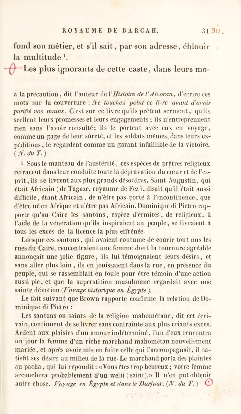 fond son métier, et s’il sait, par son adresse, éblouir la multitude b Les plus ignorants de cette caste, dans leurs mo- a la précaution, dit Tauteur de VHisloire de VAlcoran, d’écrire ces mots sur la couverture : Ne touchez point ce livre avant dAvoir purifié vos mains. C’est sur ce livre qu’ils prêtent serment, qu’ils scellent leurs promesses et leurs engagements ; ils n’entreprennent rien sans l’avoir consulté; ils le portent avec eux en voyage, comme un gage de leur sûreté, et les soldats mêmes, dans leurs ex- péditions , le regardent comme un garant infaillible de la victoire. ( N. du T. ) I Sous le manteau de l’austérité, ces espèces de prêtres religieux retracent dans leur conduite toute la dépravation du cœur et de l’es- prit, ils se livrent aux plus grands désoidres. Saint Augustin, qui était Africain (deTagaze, royaume de Fez), disait qu’il était aussi difficile, étant Africain, de n’être pas porté à l’incontinence, que d’être né en Afrique et n’être pas Africain. Dominique di Pietro rap- porte qu’au Caire les santons, espèce d’ermites, de religieux, à l’aide de la vénération qu’ils inspiraient au peuple, se livraient à tous les excès de la licence la plus effrénée. Lorsque ces santons, qui avaient coutume de courir tout nus les rues du Caire, rencontraient une femme dont la tournure agréable annonçait une jolie figure, ils lui témoignaient leurs désirs, et sans aller plus loin , ils en jouissaient dans la rue, en présence du peuple, qui se rassemblait en foule pour être témoin d’une action aussi pie, et que la superstition musulmane regardait avec une sainte dévotion [Voyage historique en Égypte ). Le fait suivant que Brown rapporte confirme la relation de Do- minique di Pietro : Les santons ou saints de la religion mahométane, dit cet écri- vain, continuent de se livrer sans contrainte aux plus criants excès. Ardent aux plaisirs d’un amour indéterminé, l’un d’eux rencontra un jour la femme d’un riche marchand mahométan nouvellement mariée, et après avoir mis en fuite celle qui l’accompagnait, il sa- tisfit ses désirs au milieu de la rue. Le marchand porta des plaintes au pacha, qui lui répondit; «Vous êtes trop heureux ; votre femme accouchera probablement d’un welii (saint).» Il n’en put obtenir autre chose. Voyage en Égypte et dans le Darfour. [N. du T. ) 0