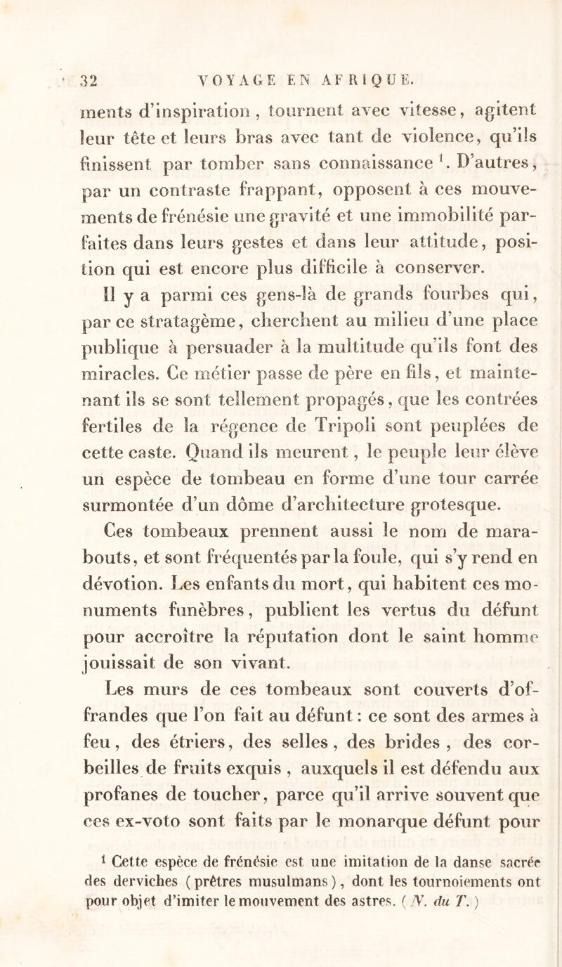 ments d’inspiration, tournent avec vitesse, agitent leur tête et leurs bras avec tant de violence, qu’ils finissent par tomber sans connaissance b D’autres, par un contraste frappant, opposent à ces mouve- ments de frénésie une gravité et une immobilité par- faites dans leurs gestes et dans leur attitude, posi- tion qui est encore plus difficile à conserver. Il y a parmi ces gens-là de grands fourbes qui, parce stratagème, cherchent au milieu d’une place publique à persuader à la multitude qu’ils font des miracles. Ce métier passe de père en fils, et mainte- nant ils se sont tellement propagés, que les contrées fertiles de la régence de Tripoli sont peuplées de cette caste. Quand ils meurent, le peuple leur élève un espèce de tombeau en forme d’une tour carrée surmontée d’un dôme d’architecture grotesque. Ces tombeaux prennent aussi le nom de mara- bouts, et sont fréquentés par la foule, qui s’y rend en dévotion. Les enfants du mort, qui habitent ces mo- numents funèbres, publient les vertus du défunt pour accroître la réputation dont le saint homme jouissait de son vivant. Les murs de ces tombeaux sont couverts d’of- frandes que l’on fait au défunt : ce sont des armes à feu, des étriers, des selles, des brides , des cor- beilles de fruits exquis , auxquels il est défendu aux profanes de toucher, parce qu’il arrive souvent que ces ex-voto sont faits par le monarque défunt pour 1 Cette espèce de frénésie est une imitation de la danse sacrée des derviches ( prêtres musulmans ), dont les tournoiements ont pour objet d’imiter le mouvement des astres. ( TV. du T. )