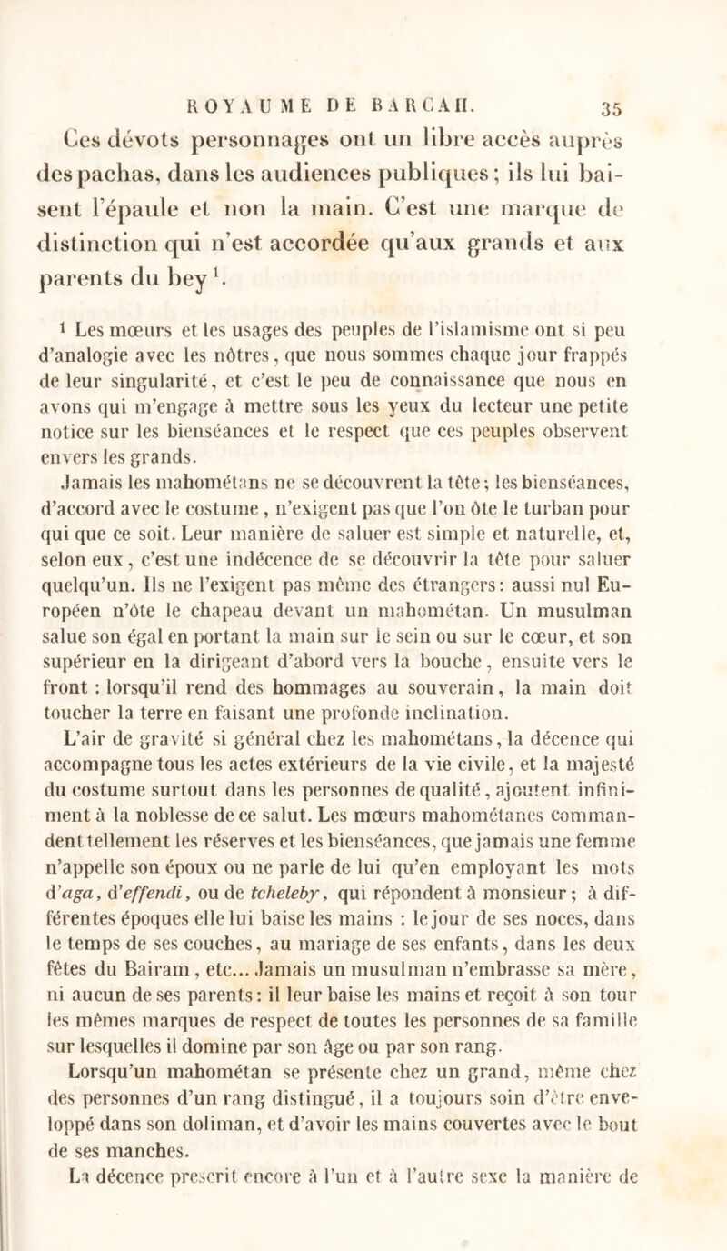 Ces dévots pei'sonnages ont un libre accès auprès des pachas, dans les audiences publiques ; ils lui bai- sent l’épaule et non la main. C’est une marque de distinction qui n’est accordée qu’aux grands et aiîx parents du bey b 1 Les mœurs et les usages des peuples de l’islamisme ont si peu d’analogie avec les nôtres, que nous sommes chaque jour frappés de leur singularité, et c’est le peu de connaissance que nous en avons qui m’engage à mettre sous les yeux du lecteur une petite notice sur les bienséances et le respect que ces peuples observent envers les grands. Jamais les mahométans ne se découvrent la tête ; les bienséances, d’accord avec le costume, n’exigent pas que l’on ôte le turban pour qui que ce soit. Leur manière de saluer est simple et naturelle, et, selon eux, c’est une indécence de se découvrir la tète pour saluer quelqu’un. Ils ne l’exigent pas même des étrangers: aussi nul Eu- ropéen n’ôte le chapeau devant un mahométan. Un musulman salue son égal en portant la main sur le sein ou sur le cœur, et son supérieur en la dirigeant d’abord vers la bouche, ensuite vers le front ; lorsqu’il rend des hommages au souverain, la main doit toucher la terre en faisant une profonde inclination. L’air de gravité si général chez les mahométans, la décence qui accompagne tous les actes extérieurs de la vie civile, et la majesté du costume surtout dans les personnes de qualité, ajoutent infini- ment à la noblesse de ce salut. Les mœurs mahométanes comman- dent tellement les réserves et les bienséances, que jamais une femme n’appelle son époux ou ne parle de lui qu’en employant les mots d’aga, d'effendi, ou de tcheleby, qui répondent à monsieur ; à dif- férentes époques elle lui baise les mains : le jour de ses noces, dans le temps de ses couches, au mariage de ses enfants, dans les deux fêtes du Bairam , etc... Jamais un musulman n’embrasse sa mère, ni aucun de ses parents : il leur baise les mains et reçoit à son tour les mêmes marques de respect de toutes les personnes de sa famille sur lesquelles il domine par son âge ou par son rang. Lorsqu’un mahométan se présente chez un grand, même chez des personnes d’un rang distingué, il a toujours soin d’être enve- loppé dans son doliman, et d’avoir les mains couvertes avec le bout de ses manches. Lt décence prescrit encore à l’un et à l’aulre sexe la manière de