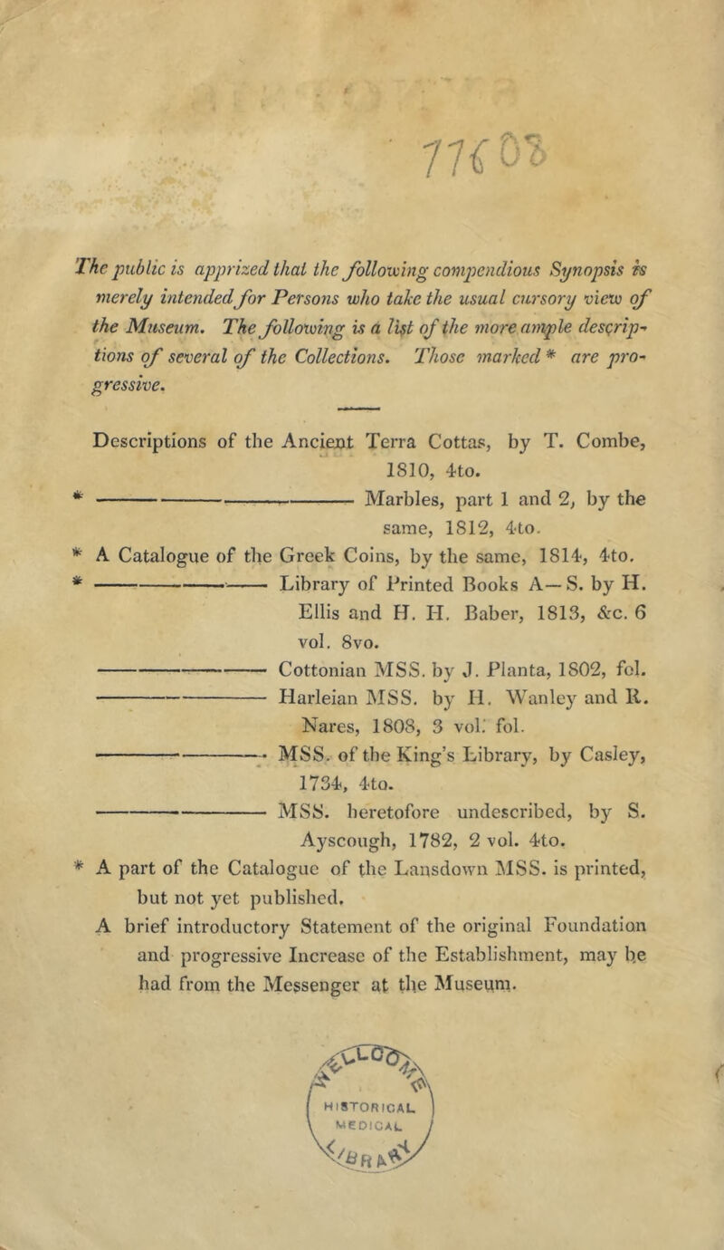 The public is apprized that the follovcing compendious Synopsis h merely intendedfor Persons who take the usual cursory view of the Museum, The following is a list of the more ample desQrip- thus of several of the Collections. Those marked * are pro-' gressive. Descriptions of the Ancient Terra Cottas, by T. Combe, 1810, 4to. * Marbles, part 1 and 2, by the same, 1812, 4to. * A Catalogue of the Greek Coins, by the same, 1814, 4to. * Library of Printed Books A—S. by H. Ellis and H. II, Baber, 1813, &c. 6 vol. 8vo. Cottonian MSS. by J. Planta, 1802, fol. Harleian MSS, by H, Wanley and R. Nares, 1808, 3 voh fol. MSS. of the King’s Library, by Casley, 1734, 4to. MSS. heretofore undescribed, by S. Ayscough, 1782, 2 vol. 4to. * A part of the Catalogue of the Lansdown MSS. is printed, but not yet published. A brief introductory Statement of the original Foundation and progressive Increase of the Establishment, may b.e had from the Messenger at the Museum. HISTORICAL WeOICAL