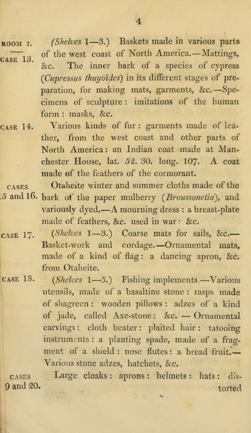 ROOM I. CASE 13. CASE 14. CASES .5 and 16. CASE 17. CASE 18. CASES 9 and 20 (Shelves 1—3.) Baskets made in various parts of the west coast of North America.—Mattings, he. The inner bark of a species of cypress (Cupressus thuyoides) in its different stages of pre- paration, for making mats, garments, he.—Spe- cimens of sculpture: imitations of the human form : masks, &c. Various kinds of fur : garments made of lea- ther, from the west coast and other parts of North America: an Indian coat made at Man- chester House, lat. 52. 30. long. 107. A coat made of the feathers of the cormorant. Otaheite winter and summer cloths made of the bark of the paper mulberry (^Broussonetid), and variously dyed.—A mourning dress ; a breast-plate made of feathers, he. used in war r &c. {Shelves 1—3.) Coarse mats for sails, &c.— Basket-work and cordage.—Ornamental mats, made of a kind of flag: a dancing apron, he, from Otaheite. {Shelves 1—5.) Fishing implements.—Various utensils, made of a basaltine stone : rasps made of shagreen : wooden pillows : adzes of a kind of jade, called Axe-stone: &c. — Ornamental carvings: cloth beater: plaited hair: tatooing instruments : a planting spade, made of a frag- ment of a shield : nose flutes: a bread fruit.^— Various stone adzes, hatchets, he. Large cloaks: aprons : helmets: hats: dis- torted