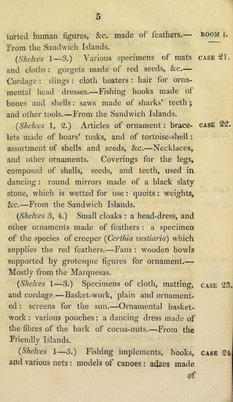 totted human figures, &c. made of feathers.— room i. From the Sandwich Islands. {Shelves 1—3.) Various specimens of mats case 21. and cloths: gorgets made of red seeds, &c.— Cordage: slings : cloth beaters : hair for orna- mental head dresses.—Fishing hooks made of bones and shells: saws made of sharks’ teeth'; and other tools.—From the Sandwich Islands. {Shelves 1, 2.) Articles of ornament: brace- case 22. lets made of boars’ tusks, and of tortoise-shell: assortment of shells and seeds, &c.—Necklaces, and other ornaments. Coverings for the legs, composed of shells, seeds, and teeth, used in . dancing: round mirrors made of a black slaty stone, which is wetted for use: quoits: weights, 5cc.—From the Sandwich Islands. {Shelves 3, 4.) Small cloaks : a head-dress, and other ornaments made of feathers : a specimen of the species of creeper {Certhia vestiaria) which supplies the red feathers.—Fans : wooden bowls supported by grotesque figures for ornament.— Mostly from the Marquesas. {Shelves 1—3.) Specimens of cloth, matting, case 25. and cordage.'—Basket-work, plain and ornament- ed : screens for the sun.—Ornamental basket- work : various pouches: a dancing dress made of the fibres of the bark of cocoa-nuts.—From the Friendly Islands. {Shelves 1—5.) Fishing implements, hooks, case 24, and various nets; models of canoes: adzes made t i {j