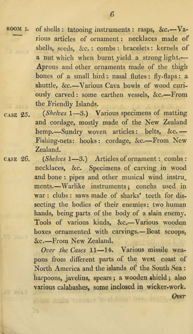 ROOM I. of shells : tatooing instruments : rasps, &c.—Va- rious articles of ornament: necklaces made of shells, seeds, &c.: combs: bracelets: kernels of a nut which when burnt yield a strong light.-— Aprons and other ornaments made of the thigh bones of a small bird: nasal flutes: fly-flaps: a shuttle, &c.—Various Cava bowls of wood curi- ously carved: some earthen vessels, &c.—From the Friendly Islands. CASE 25* (^Shelves 1—3.) Various specimens of matting and cordage, mostly made of the New Zealand hemp.—Sundry woven articles: belts, &c. — Fishing-nets; hooks: cordage, &c.—From New Zealand. CASE 26. (Shelves—3.) Articles of ornament: combs: necklaces, &c. Specimens of carving in w’ood and bone : pipes and other musical wind instru. ments.—Warlike instruments; conchs used in war : clubs; saws made of sharks* teeth for dis- secting the bodies of their enemies: two human hands, being parts of the body of a slain enemy. Tools of various kinds, &c.—Various wooden boxes ornamented with carvings.—Boat scoopsj &c.—From New Zealand. Over flie Cases 11—14. Various missile wea- pons from different parts of the west coast of North America and the islands of the South Sea : harpoons, javelins, spears ; a wooden shield; also various calabashes, some inclosed in wicker-work. Over