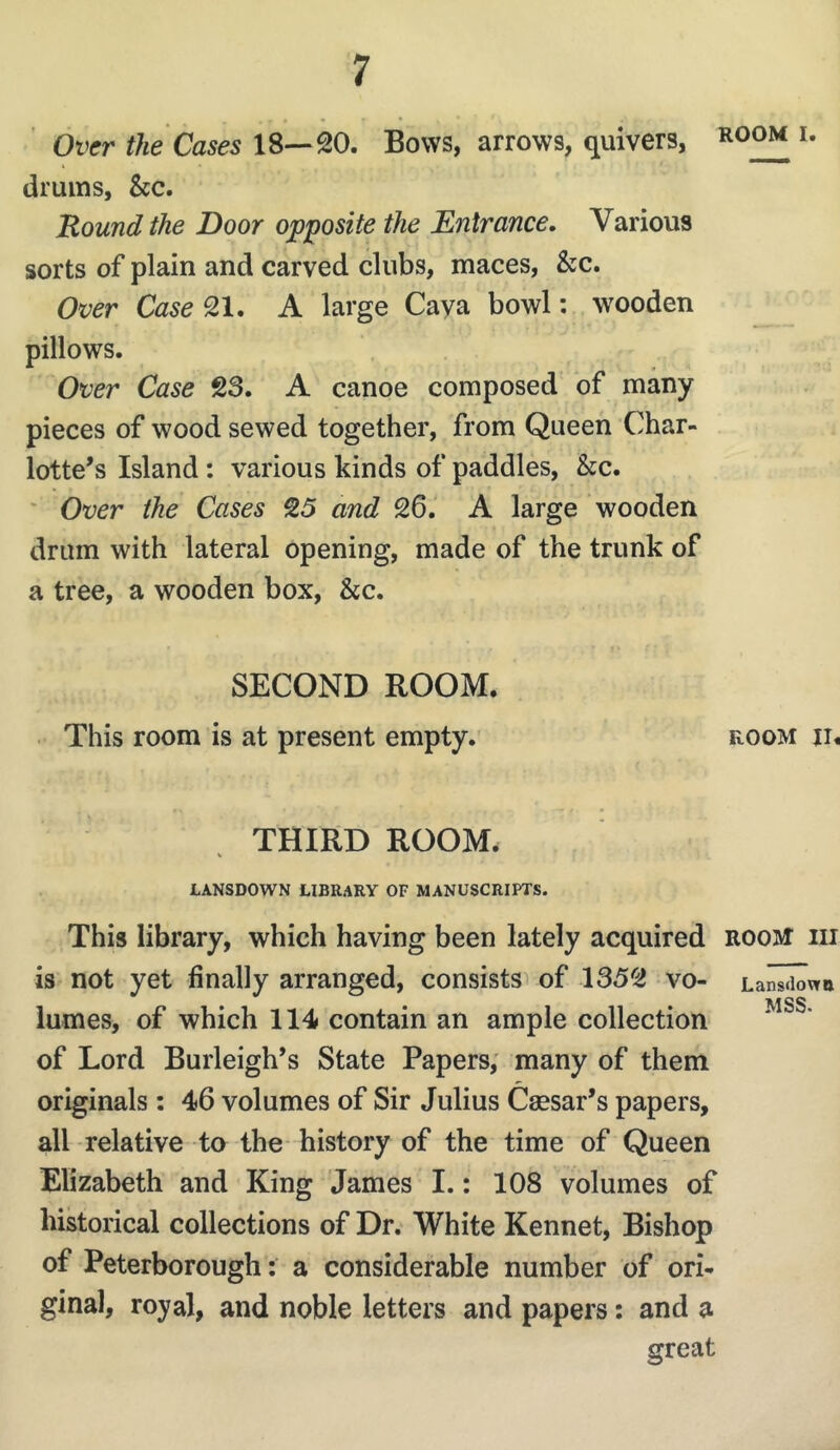 ROOM I. Over the Cases 18—20. Bows, arrows, quivers, drums, &c. Round the Door opposite the Entrance, Various sorts of plain and carved clubs, maces, &c. Over Case 21. A large Cava bowl: wooden pillows. Over Case 23. A canoe composed of many pieces of wood sewed together, from Queen Char- lotte’s Island : various kinds of paddles, &c. ' Over the Cases 25 and 26. A large wooden drum with lateral opening, made of the trunk of a tree, a wooden box, &c. SECOND ROOM. . This room is at present empty. room ii. THIRD ROOM. % LANSDOWN LIBRARY OF MANUSCRIPTS. This library, which having been lately acquired room hi is not yet finally arranged, consistsv of 1352 vo- Lan^wu ss lumes, of which 114 contain an ample collection of Lord Burleigh’s State Papers; many of them originals: 46 volumes of Sir Julius Caesar’s papers, all relative to the history of the time of Queen Elizabeth and King James I.: 108 volumes of historical collections of Dr. White Kennet, Bishop of Peterborough: a considerable number of ori- ginal, royal, and noble letters and papers; and a great