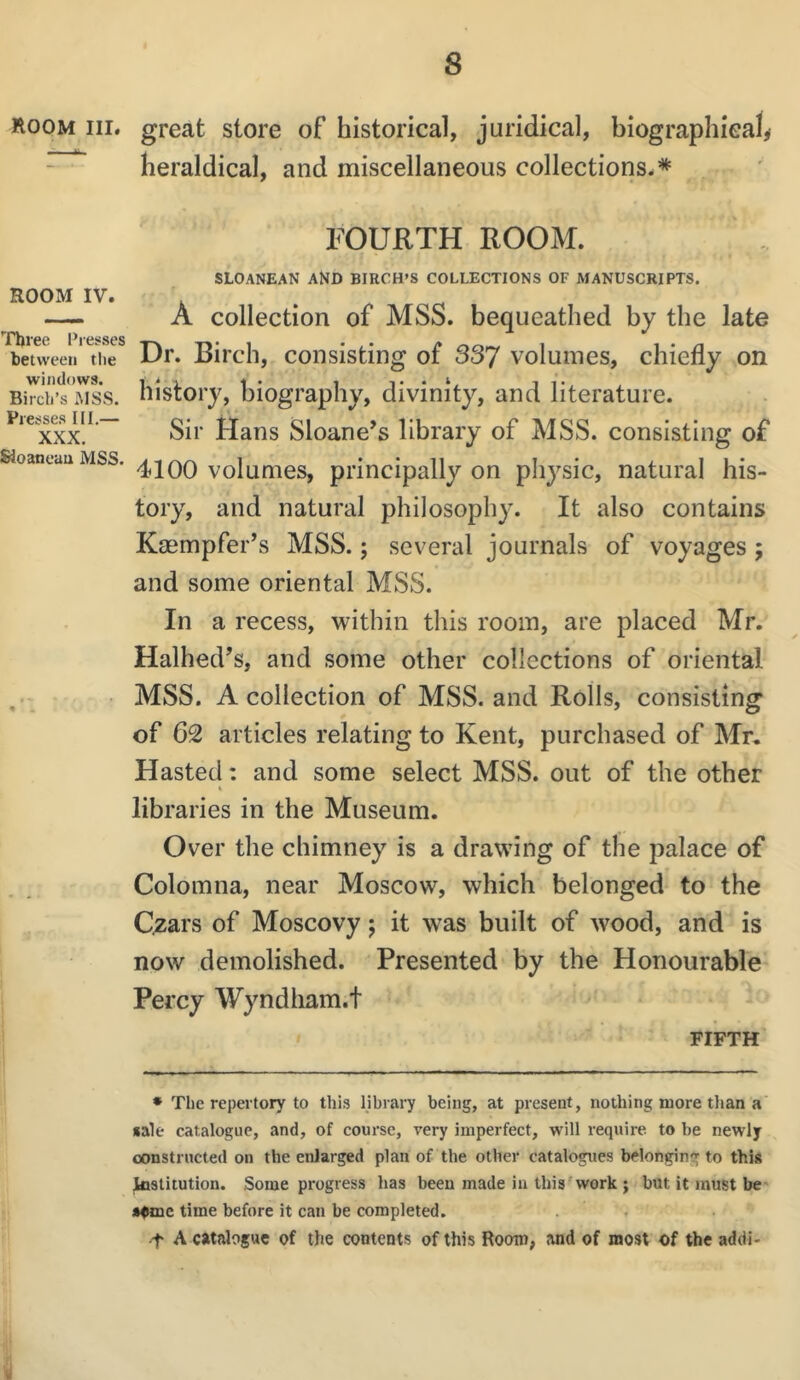 room III. ROOM IV. Tbree i’lesses between tlie windows. Bircli’s MSS. Presses III.— XXX. Sloaneau MSS. great store of historical, juridical, biographical^ heraldical, and miscellaneous collections.* FOURTH ROOM. SLOANEAN AND BIRCH’S COLLECTIONS OF MANUSCRIPTS. A collection of MSS. bequeathed by the late Dr. Birch, consisting of 337 volumes, chiefly on history, biography, divinity, and literature. Sir Hans Sloane^s library of MSS. consisting of 4100 volumes, principally on physic, natural his- tory, and natural philosophy. It also contains Kmmpfer’s MSS.; several journals of voyages ; and some oriental MSS. In a recess, within this room, are placed Mr. Halhed’s, and some other collections of oriental MSS. A collection of MSS. and Rolls, consisting of 62 articles relating to Kent, purchased of Mr, Hasted: and some select MSS. out of the other « libraries in the Museum. Over the chimney is a drawing of the palace of Colomna, near Moscow, which belonged to the C;zars of Moscovy j it was built of wood, and is now demolished. Presented by the Honourable Percy Wyndham.t FIFTH • The repertory to this library being, at present, nothing more than a «ale catalogue, and, of course, very imperfect, will require to be newly constructed on the enlarged plan of the other catalogues belonging to this loslitution. Some progress has been made in this'work j but it must be' »fmc time before it can be completed, t A catalogue of the contents of this Rooro, and of most of the addi-