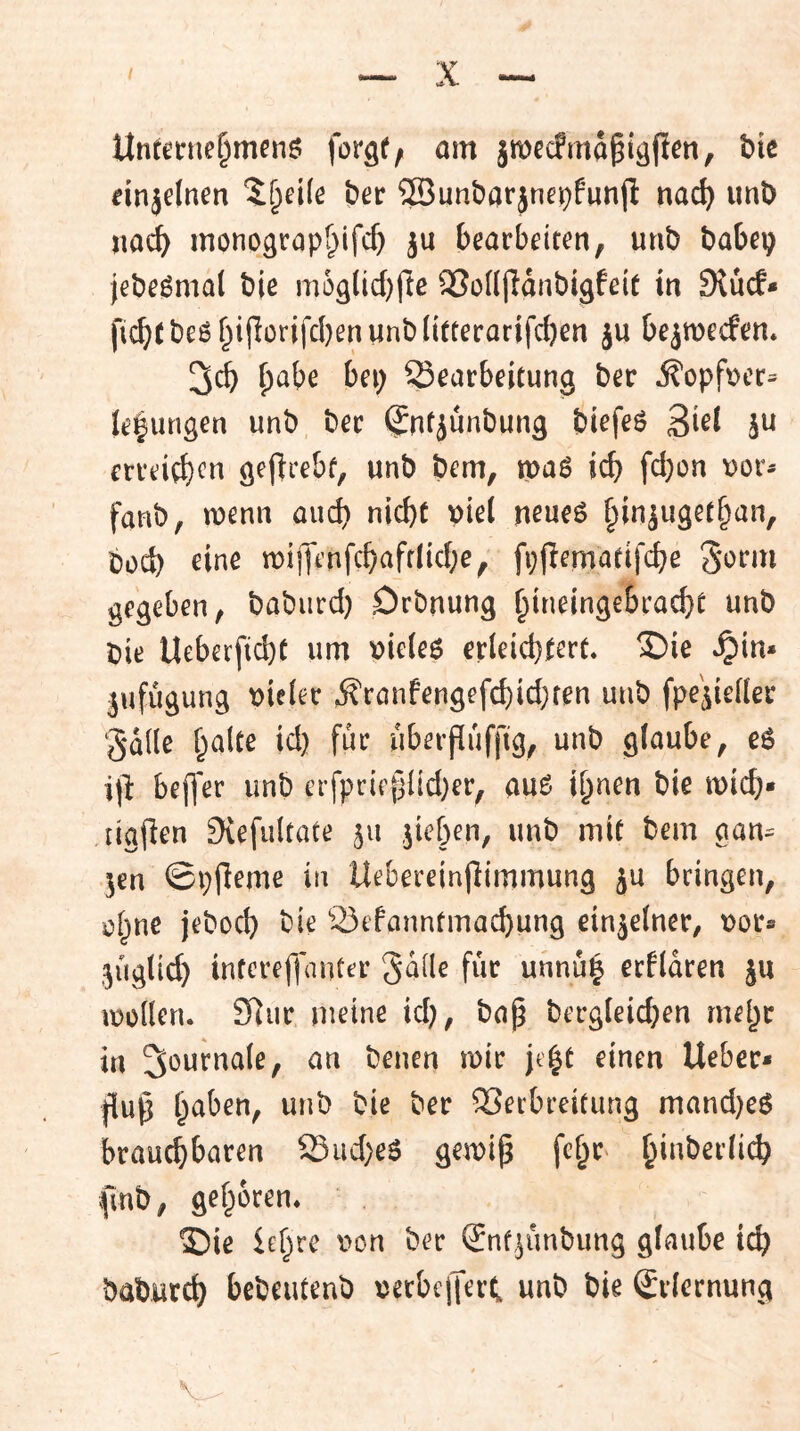 Untenie^menö forgf/ am ämecfmd^iäfien, hk dnjelnm ^^d(e bet ©unbarjnei^funjl nac^ unD jioc^ monograp^lfc^ ju bearbeiten, unb babep jebe^mat bie m6glid)ftc SJoülldnbigfeit in SlucE* fi!^(be5f^i|lürifcl)eniinblitterarifcben ju bejmecfen* 3cb ^abe bet) Searbeitung ber ^opfr>er= leiungen unb ber $ntjünbung birfeö Ski ju erreitb^n gejlrebf, unb bem, mag icb fd)on \)or- fanb, n)enn and) nicht viel neues hin^ugetban, bod) eine tt)ij]t'nfchafflid;e, fi;f?ematifche 3e>em gegeben, babiird) Drbnung hineingebracht unb Die UeberfichC um vieles erleichtert* 3^ie .^in* Anfügung vieler ,^ronfengefchid}fen unb fpe^ieller gdlle halte id} für uberpuffig, unb glaube, eS ip befl'er unb erfprieplid)er, auS ihnen bie mich* ligPen Siefultate ju ,pichen, unb mit bem gan^ jen ©pPeme in Uebereinpimmung ju bringen, i^hne jeboch bie 23efanntmachung einzelner, Dot» 5ÜgUd} inferepanter Sdile für unnü| erflaren ju müllen. S^ur nieine id;, bap Dergleichen mehr in mir jt'ht einen lieber* pup Verbreitung mand)eS brauchbaren S3iid}eS gemip feh^ fmb, gehören* ©ie U\}ve t>on Der (£nf,^ünbung glaube ich baburch bebeuteuD Derbcpeit unb bie Erlernung