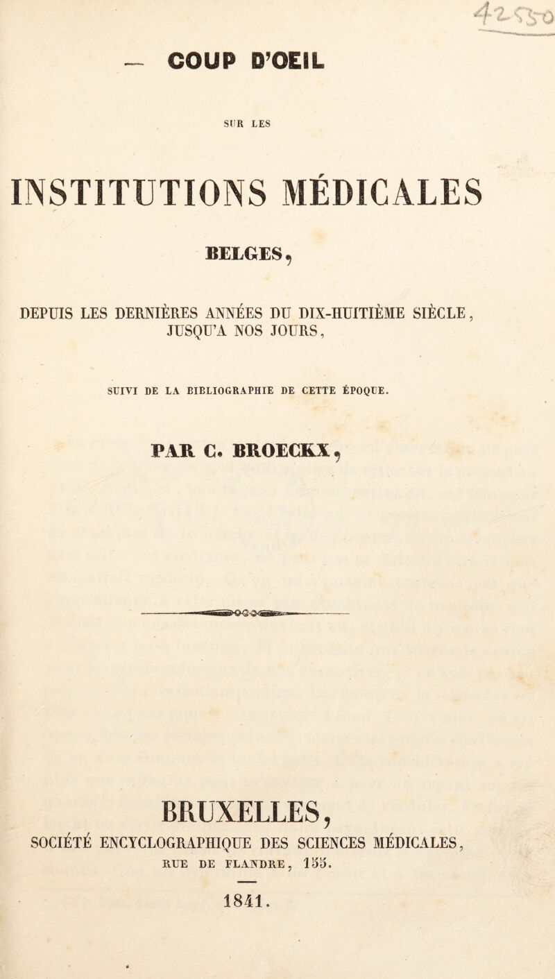 SUR LES INSTITUTIONS MÉDICALES BELGES, DEPUIS LES DERNIÈRES ANNÉES DU DIX-HUITIÈME SIÈCLE, JUSQU’A NOS JOURS, SUIVI DE LA BIBLIOGRAPHIE DE CETTE ÉPOQUE. PAR C. BROECRX^ BRUXELLES, SOCIÉTÉ ENCYCLOGRAPHIQUE DES SCIENCES MÉDICALES, RUE DE FLANDRE, 15^. 1841,