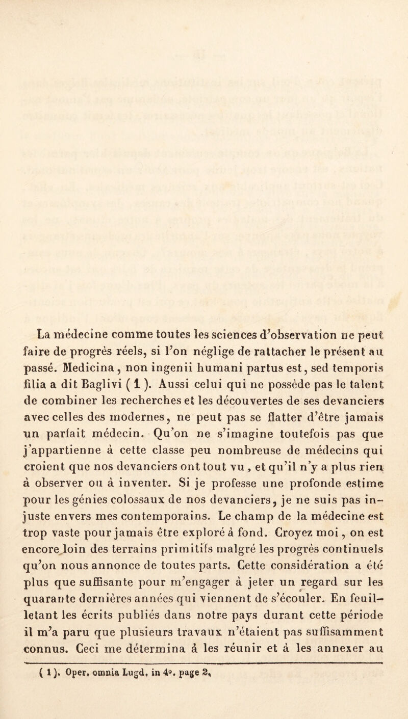 La médecine comme toutes les sciences d’observation ne peut faire de progrès réels, si l’on néglige de rattacher le présent au passé. Medicina, non ingenii humani partusest, sed temporis filia a dit Baglivi ( 1 ). Aussi celui qui ne possède pas le talent de combiner les recherches et les découvertes de ses devanciers avec celles des modernes, ne peut pas se flatter d’étre jamais un parfait médecin. Qu’on ne s’imagine toutefois pas que j’appartienne à cette classe peu nombreuse de médecins qui croient que nos devanciers ont tout vu et qu’il n’y a plus rien à observer ou à inventer. Si je professe une profonde estime pour les génies colossaux de nos devanciers, je ne suis pas in- juste envers mes contemporains. Le champ de la médecine est trop vaste pour jamais être exploré à fond. Croyez moi, on est encore.loin des terrains primitifs malgré les progrès continuels qu’on nous annonce de toutes parts. Cette considération a été plus que suffisante pour m’engager à jeter un regard sur les O' quarante dernières années qui viennent de s’écouler. En feuil- letant les écrits publiés dans notre pays durant cette période il m’a paru que plusieurs travaux n’étaient pas suffisamment connus. Ceci me détermina à les réunir et à les annexer au