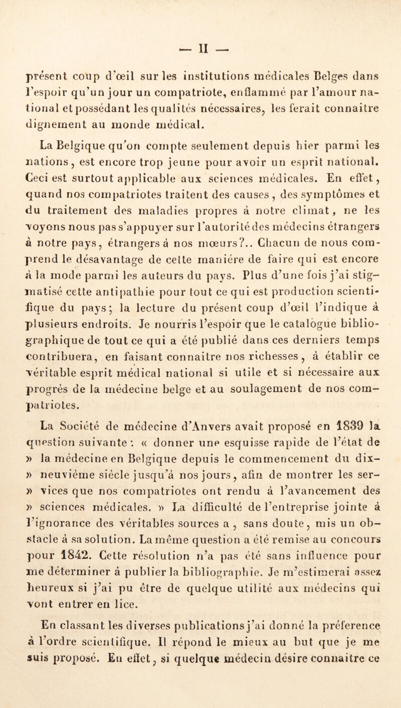 présent coup d’oeil sur les institutions médicales Belges dans l’espoir qu’un jour un compatriote, enllaminé par l’amour na- tional et possédant les qualités nécessairesj les ferait connaitre dignement au monde médical. La Belgique qu’on compte seulement depuis hier parmi les nations J est encore trop jeune pour avoir un es})rit national. Ceci est surtout a])plicable aux sciences médicales. En effet, quand nos compatriotes traitent des causes , des symptômes et du traitement des maladies propres à notre climat, ne les voyons nous pas s’appuyer sur l’autorité des médecins étrangers à notre pays, étrangers à nos mœurs?.. Chacun de nous com- prend le désavantage de cette manière de faire qui est encore à la mode parmi les auteurs du pays. Plus d’une fois j’ai stig- matisé cette antipathie pour tout ce qui est production scienti- fique du pays; la lecture du présent coup d’œil l’indique à plusieurs endroits. Je nourris l’espoir que le catalogue biblio- graphique de tout ce qui a été publié dans ces derniers temps contribuera, en faisant connaitre nos richesses , à établir ce véritable esprit médical national si utile et si nécessaire aux progrès de la médecine belge et au soulagement de nos com- patriotes. La Société de médecine d’Anvers avait proposé en 1839 la question suivante *. « donner une esquisse rapide de l’état de » la médecine en Belgique depuis le commencement du dix- » neuvième siècle jusqu’à nos jours, afin de montrer les ser- » vices que nos compatriotes ont rendu à l’avancement des » sciences médicales. » La difficulté de l’entreprise jointe à l’ignorance des véritables sources a , sans doute, mis un ob- stacle à sa solution. La même question a été remise au concours pour 1842. Cette résolution n’a pas été sans influence pour me déterminer à publier la bibliographie. Je m’estimerai assez heureux si j’ai pu être de quelque utilité aux médecins qui vont entrer en lice. En classant les diverses publications j’ai donné la préférence à l’ordre scientifique. Il répond le mieux au but que je me suis proposé. Eu efiet, si quelque médecin désire connaitre ce