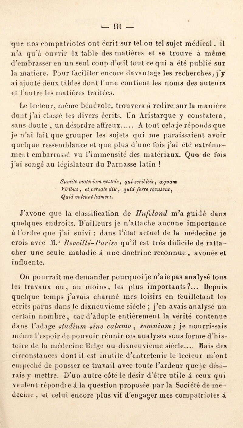 — liî — que nos compatriotes ont écrit sur tel ou tel sujet médical, il n’a qu’à ouvrir la table des matières et se trouve à même d’embrasser en un seul coup d’œil tout ce qui a été publié sur la matière. Pour faciliter encore davantage les recherches, j’y ai ajouté deux tables dont l’une contient les noms des auteurs et l’autre les matières traitées. Le lecteur, même bénévole, trouvera à redire sur la manière dont j’ai classé les divers écrits, ün Aristarque y constatera, sans doute , un désordre affreux A tout cela je réponds que je n’ai fait que grouper les sujets qui me paraissaient avoir quelque ressemblance et que plus d’une fois j’ai été extrême™ irierjt embarrassé vu l’immensité des matériaux. Quo de fois j’ai songé au législateur du Parnasse latin ! Sumiie matcnarn vostris, qui scrihitis, œquam Virihus , et versale diu, quid ferre récusent, Quid valeant humeri. J’avoue que la classification de Hufeland m’a guidé dans quelques endroits. D'ailleurs je n’attache aucune importance à l’ordre que j’ai suivi : dans l’état actuel de la médecine je crois avec M.^ ReveilU-Pavise qu’il est très difficile de ratta- cher une seule maladie à une doctrine reconnue, avouée et influente. On pourrait me demander pourquoi je n’aie pas analysé tous les travaux ou, au moins, les plus importants?... Depuis quelque temps j’avais charmé mes loisirs en feuilletant les écrits parus dans le dixneuvième siècle \ j’en avais analysé un certain nombre, card’adopte entièrement la vérité contenue dans l’adage siudium sine calamo , somninm ^ je nourrissais même l’espoir de pouvoir réunir ces analyses sous forme d’his- toire de la médecine Belge au dixneuvième siècle Mais des circonstances dont il est inutile d’entretenir le lecteur m’ont empêché de pousser ce travail avec toute l’ardeur que je dési- rais y mettre. D’un autre côté le désir d’être utile à ceux qui veulent ré[)ond!e à la question proposée par la Société de mé- decine , et celui encore plus vif d’engager mes compatriotes à