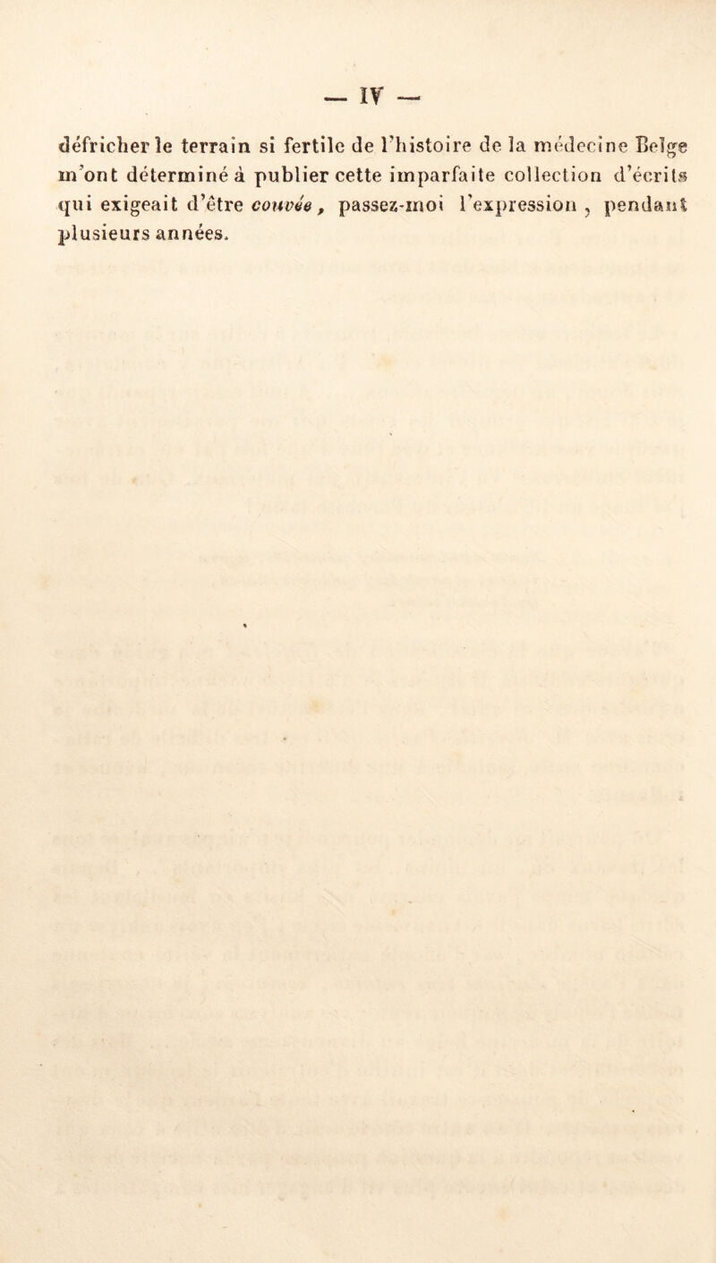 défricher îe terrain si fertile de Thistoire de la médecine Bel^e m’ont déterminé à publier cette imparfaite collection d’écrits qui exigeait d’étre couvée, passez-moi l’expression , pendant plusieurs années.