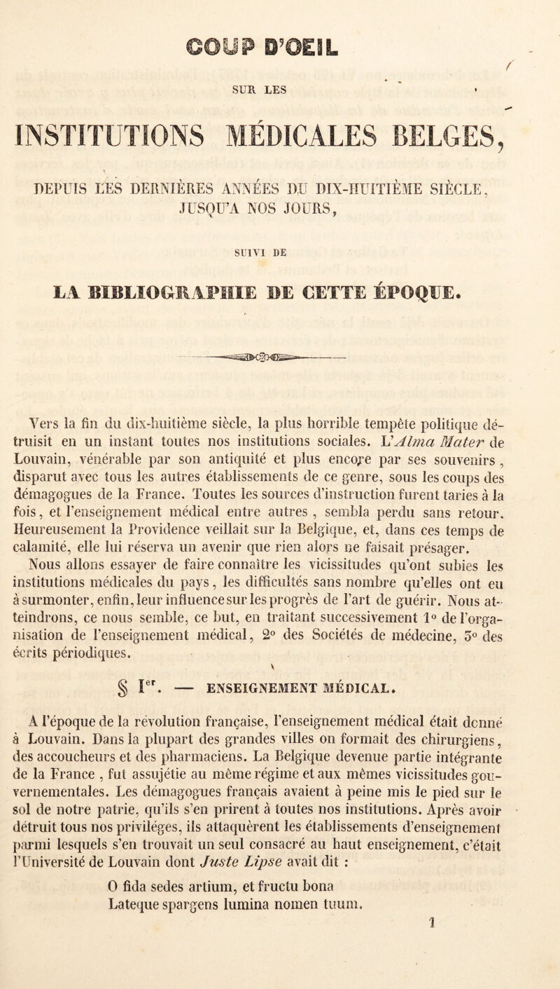 GÛÜP O’OEIL f SUE. LES INSTITUTIONS MÉDICALES BELGES, » DEPUIS LES DERNIÈRES ANNÉES D,ü DIX-HUITIÈME SIÈCLE, JUSQU’A NOS JOURS, SUIVI DE LA BiüLIOCillAPïïIE BE CETTE ÉPOQUE. Vers la fin du dix-liiiitième siècle, la plus horrible tempête politique dé- truisit en un instant toutes nos institutions sociales. VAlma Mater de Louvain, vénérable par son antiquité et plus encoj^e par ses souvenirs , disparut avec tous les autres établissements de ce genre, sous les coups des démagogues de la France. Toutes les sources d’instruction furent taries à la fois, et renseignement médical entre autres , sembla perdu sans retour. Heureusement la Providence veillait sur la Belgique, et, dans ces temps de calamité, elle lui réserva un avenir que rien alors ne faisait présager. Nous allons essayer de faire connaître les vicissitudes qu’ont subies les institutions médicales du pays, les difficultés sans nombre qu’elles ont eu à surmonter, enfin, leur influence sur les progrès de Fart de guérir. Nous at- teindrons, ce nous semble, ce but, en traitant successivement 1° de l’orga- nisation de l’enseignement médical, 2° des Sociétés de médecine, des écrits périodiques. V § ru — ENSEIGNEMENT MÉDICAL. A l’époque de la révolution française, l’enseignement médical était dcnné à Louvain. Dans la plupart des grandes villes on formait des chirurgiens, des accoucheurs et des pharmaciens. La Belgique devenue partie intégrante de la France , fut assujétie au même régime et aux mêmes vicissitudes goii- vernementales. Les démagogues français avaient à peine mis le pied sur le sol de notre patrie, qu’ils s’en prirent à toutes nos institutions. Après avoir détruit tous nos privilèges, ils attaquèrent les établissements d’enseignement p;u*mi lesquels s’en trouvait un seul consacré au haut enseignement, c’était r Université de Louvain dont Juste Lipse avait dit : O fida sedes artium, et fructu bona Lateque spargens lumina nomen timm. 1.