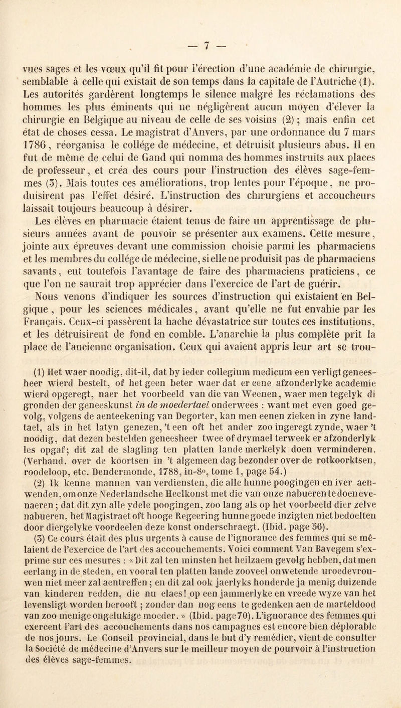 vues sages et les vœux qu’il fit pour i’érectiou d’une académie de chirurgie, semblable à celle qui existait de son temps dans la capitale de rAutriche (1). Les autorités gardèrent longtemps le silence malgré les réclamations des hommes les plus éminents qui ne négligèrent aucun moyen d’élever la chirurgie en Belgique au niveau de celle de ses voisins (2) ; mais enfin cet état de choses cessa. Le magistrat d’Anvers, par une ordonnance du 7 mars 1786, réorganisa le collège de médecine, et détruisit plusieurs abus. Il en fut de même de celui de Gand qui nomma des hommes instruits aux places de professeur, et créa des cours pour l’instruction des élèves sage-fem- mes (5). Mais toutes ces améliorations, trop lentes pour l’époque, ne pro- duisirent pas l’effet désiré. L’instruction des chirurgiens et accoucheurs laissait toujours beaucoup à désirer. Les élèves en pharmacie étaient tenus de faire un apprentissage de plu- sieurs années avant de pouvoir se présenter aux examens. Cette mesure, jointe aux épreuves devant une commission choisie parmi les pharmaciens et les membres du collège de médecine, si elle ne produisit pas de pharmaciens savants, eut toutefois l’avantage de faire des pharmaciens praticiens, ce que l’on ne saurait trop apprécier dans l’exercice de l’art de guérir. Nous venons d’indiquer les sources d’instruction qui existaient en Bel- gique , pour les sciences médicales, avant qu’elle ne fut envahie par les Français. Ceux-ci passèrent la hache dévastatrice sur toutes ces institutions, et les détruisirent de fond en comble. L’anarchie la plus complète prit la place de l’ancienne organisation. Ceux qui avaient appris leur art se trou- (1) Het waer noodig, dit-il, dat by ieder collegiiim mediçum een verligtgenees- heer wierd bestelt, of het geen beter waer dat er eene afzonderlyke academie wierd opgeregt, naer het voorbeeld van die van Weenen, waer men tegelyk di gronden der geneeskunst in de moedertael onderwees : want met even goed ge- volg, volgens de aenteekening van Degorter, kan men eenen zieken in zyne land- tael, als in het latyn genezen, ’t een oft het ander zoo ingeregt zynde, waer ’t noodig, dat dezen bestelden geneesheer twee of drymael terweek er afzonderlyk les opgaf; dit zal de slagling ten platten lande merkelyk doen verminderen. (Verhand. over de koortsen in ’t algemeen dag bezonder over de rotkoorktsen, roodeloop, etc. Dendermonde, 1788, in-8o, tome 1, page 54.) (2) Ik kenne mannen van verdiensten, die aile hiinne poogingen en iver aen- wenden,omonze Nederlandsche Heelkonst met die van onze nabuerentedoeneve- naeren ; dat dit zyn aile ydele poogingen, zoo lang als op het voorbeeld dier zelve nabueren, hetMagistraetoft hooge Pvegeering hunnegoede inzigten nietbedoelten door diergelyke voordeelen deze konst onderschraegt. (Ibid, page 56). (5) Ce cours était des plus urgents à cause de l’ignorance des femmes qui se mê- laient de l’exercice de l’art des accouchements. Voici comment Van Bavegem s’ex- prime sur ces mesures : «Dit zal ten minsten het heilzaem gevolg hebben,datmen eerlang in de steden, en vooral ten platten lande zooveel onwetende uroedevrou- wen niet meer zal aentreffen 5 en dit zal ook jaerlyks honderde ja menig duizende van kinderen redden, die nu elaes! op een jammerlyke en vreede wyze van het levensligt worden berooft ; zonder dan nog eens te gedenken aen de marteldood van zoo menigeongelukige moeder. « (Ibid, page70). L’ignorance des femmes qui exercent l’art des accouchements dans nos campagnes est encore bien déplorable de nos jours. Le Conseil provincial, dans le but d’y remédier, vient de consulter la Société de médecine d’Anvers sur le meilleur moyen de pourvoir à l’instruction des élèves sage-femmes.