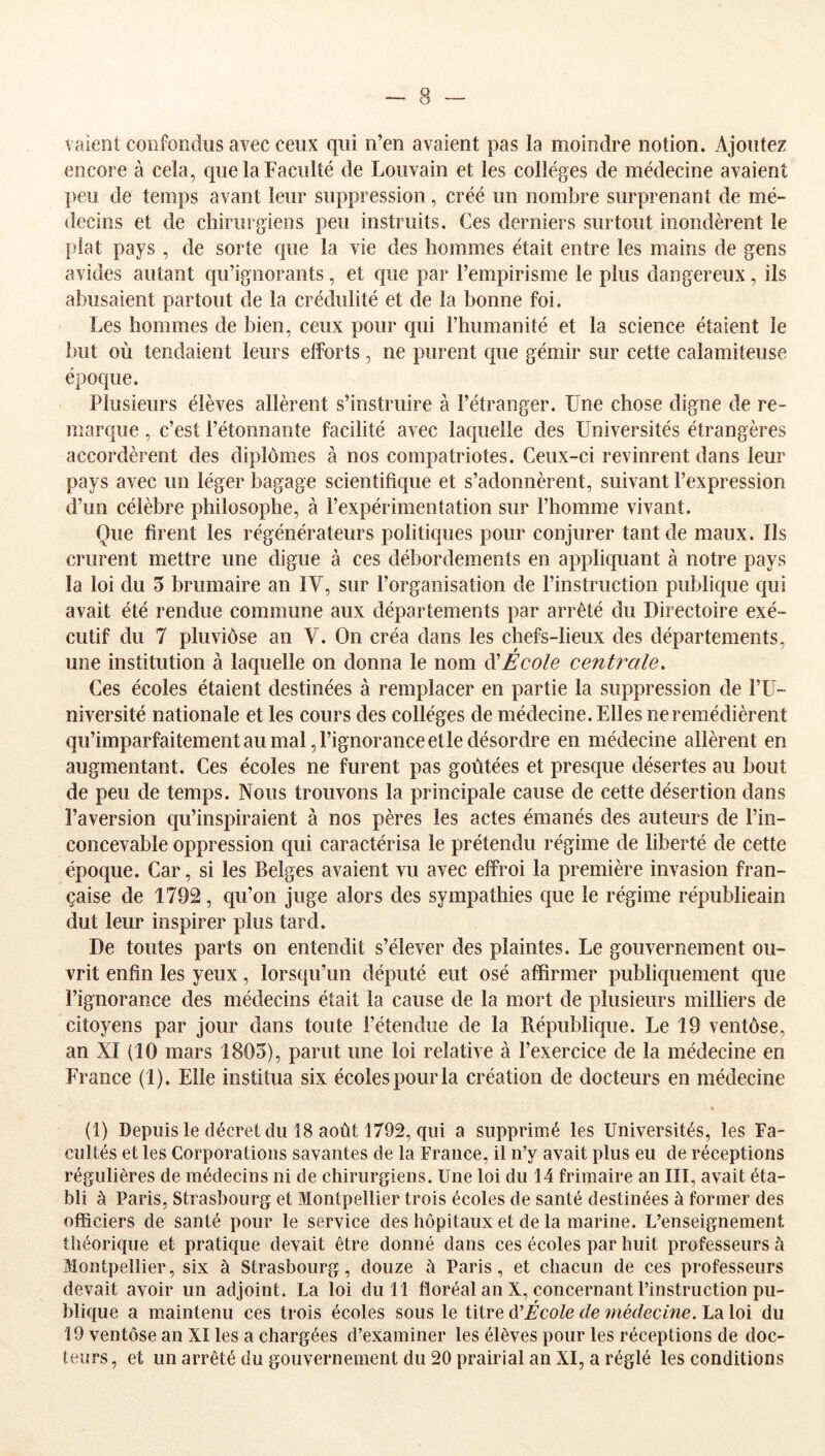 vaient coiifoiidiis avec ceux qui n’en avaient pas la moindre notion. Ajoutez encore à cela, que la Faculté de Louvain et les collèges de médecine avaient peu de temps avant leur suppression, créé un nombre surprenant de mé- decins et de chirurgiens peu instruits. Ces derniers surtout inondèrent le plat pays , de sorte que la vie des hommes était entre les mains de gens avides autant qu’ignorants, et que par l’empirisme le plus dangereux, ils abusaient partout de la crédulité et de la bonne foi. Les hommes de bien, ceux pour cpii l’humanité et la science étaient le but où tendaient leurs efforts, ne purent que gémir sur cette calamiteuse époque. Plusieurs élèves allèrent s’instruire à l’étranger. Une chose digne de re- marque , c’est l’étonnante facilité avec laquelle des Universités étrangères accordèrent des diplômes à nos compatriotes. Ceux-ci revinrent dans leur pays avec un léger bagage scientifique et s’adonnèrent, suivant l’expression d’un célèbre philosophe, à l’expérimentation sur l’homme vivant. Que firent les régénérateurs politiques pour conjurer tant de maux. Ils crurent mettre une digue à ces débordements en appliquant à notre pays la loi du 5 brumaire an IV, sur l’organisation de l’instruction publique qui avait été rendue commune aux départements par arrêté du Directoire exé- cutif du 7 pluviôse an V. On créa dans les chefs-lieux des départements, une institution à laquelle on donna le nom Ecole centrale. Ces écoles étaient destinées à remplacer en partie la suppression de l’U- niversité nationale et les cours des collèges de médecine. Elles ne remédièrent qu’imparfaitement au mal, l’ignorance etle désordre en médecine allèrent en augmentant. Ces écoles ne furent pas goûtées et presque désertes au bout de peu de temps. Nous trouvons la principale cause de cette désertion dans l’aversion qu’inspiraient à nos pères les actes émanés des auteurs de l’in- concevable oppression qui caractérisa le prétendu régime de liberté de cette époque. Car, si les Belges avaient vu avec elfroi la première invasion fran- çaise de 1792, qu’on juge alors des sympathies que le régime républicain dut leur inspirer plus tard. De toutes parts on entendit s’élever des plaintes. Le gouvernement ou- vrit enfin les yeux, lorsqu’un député eut osé affirmer publiquement que l’ignorance des médecins était la cause de la mort de plusieurs milliers de citoyens par jour dans toute l’étendue de la République. Le 19 ventôse, an XI (10 mars 1805), parut une loi relative à l’exercice de la médecine en France (1). Elle institua six écoles pour la création de docteurs en médecine (1) Depuis le décret du 18 août 1792, qui a supprimé les Universités, les Fa- cultés et les Corporations savantes de la France, il n’y avait plus eu de réceptions régulières de médecins ni de chirurgiens. Une loi du 14 frimaire an III, avait éta- bli à Paris, Strasbourg et Montpellier trois écoles de santé destinées à former des officiers de santé pour le service des hôpitaux et de la marine. L’enseignement théorique et pratique devait être donné dans ces écoles par huit professeurs à Montpellier, six à Strasbourg, douze à Paris, et chacun de ces professeurs devait avoir un adjoint. La loi du 11 floréal an X, concernant l’instruction pu- blique a maintenu ces trois écoles sous le titre ^École de médecine. La loi du 19 ventôse an XI les a chargées d’examiner les élèves pour les réceptions de doc- teurs, et un arrêté du gouvernement du 20 prairial an XI, a réglé les conditions
