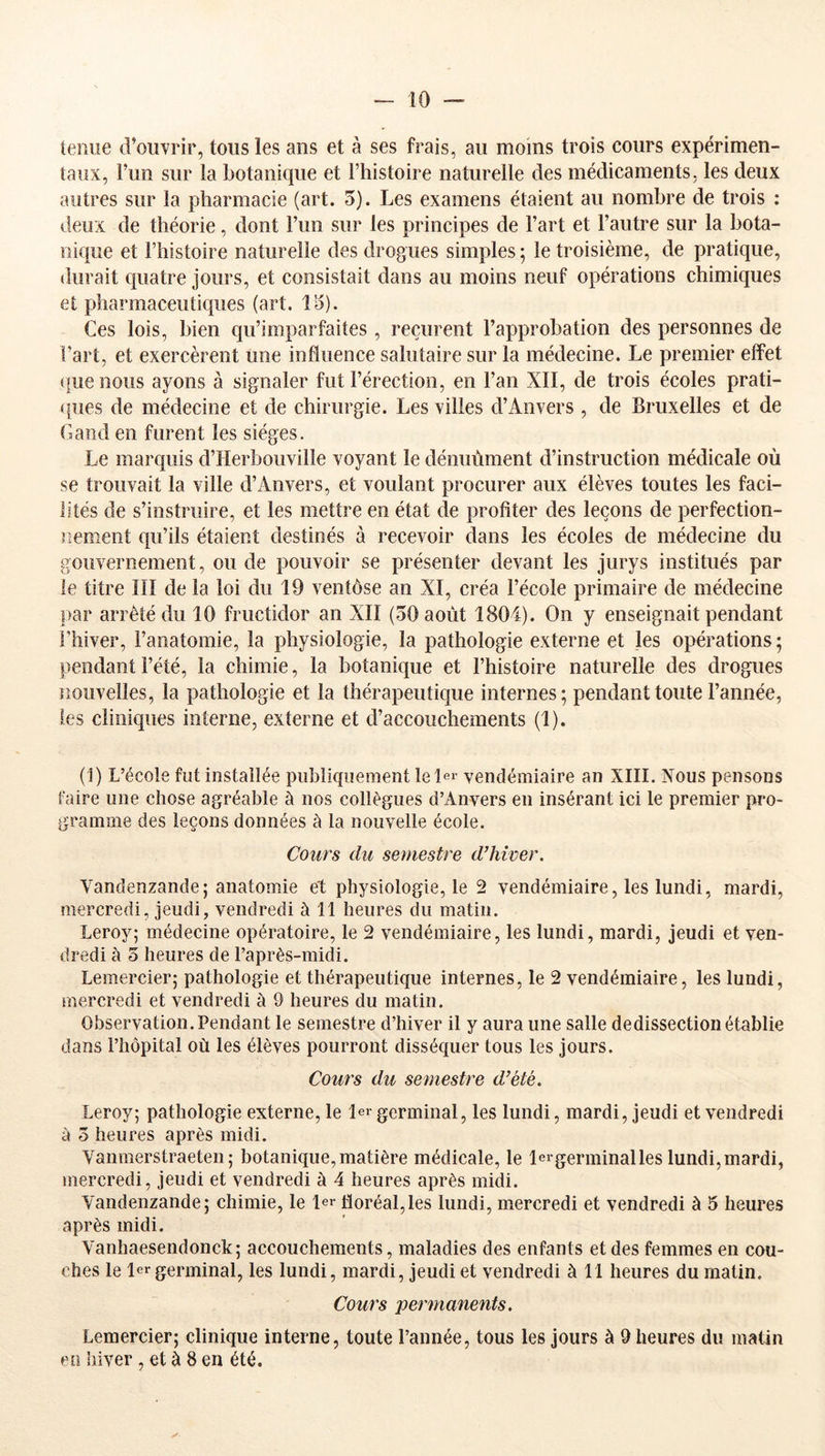 leiiiie d’ouvrir, tous les ans et à ses frais, au moins trois cours expérimen- taux, l’un sur la botanique et l’histoire naturelle des médicaments, les deux autres sur la pharmacie (art. 5). Les examens étaient au nombre de trois : deux de théorie, dont Fun sur les principes de Fart et l’autre sur la bota- nique et l’histoire naturelle des drogues simples ; le troisième, de pratique, durait quatre jours, et consistait dans au moins neuf opérations chimiques et pharmaceutiques (art. lo). Ces lois, bien qu’imparfaites , reçurent l’approbation des personnes de Fart, et exercèrent une influence salutaire sur la médecine. Le premier effet (fue nous ayons à signaler fut l’érection, en Fan XII, de trois écoles prati- ques de médecine et de chirurgie. Les villes d’Anvers , de Bruxelles et de Gand en furent les sièges. Le marquis d’Herbouvilîe voyant le dénuùment d’instruction médicale où se trouvait la ville d’Anvers, et voulant procurer aux élèves toutes les faci- lités de s’instruire, et les mettre en état de profiter des leçons de perfection- nement qu’ils étaient destinés à recevoir dans les écoles de médecine du gouvernement, ou de pouvoir se présenter devant les jurys institués par le titre III de la loi du 19 ventôse an XI, créa l’école primaire de médecine par arrêté du 10 fructidor an XII (50 août 1804). On y enseignait pendant l’hiver, l’anatomie, la physiologie, la pathologie externe et les opérations ; pendant l’été, la chimie, la botanique et l’histoire naturelle des drogues nouvelles, la pathologie et la thérapeutique internes; pendant toute l’année, les cliniques interne, externe et d’accouchements (1). (1) L’école fut installée publiquement le Ier vendémiaire an XIII. Nous pensons faire une chose agréable à nos collègues d’Anvers eu insérant ici le premier pro- gramme des leçons données à la nouvelle école. Cours du semestre d’hiver, Vandenzande; anatomie et physiologie, le 2 vendémiaire, les lundi, mardi, mercredi, jeudi, vendredi à 11 heures du matin. Leroy; médecine opératoire, le 2 vendémiaire, les lundi, mardi, jeudi et ven- dredi à 5 heures de l’après-midi. Lemercier; pathologie et thérapeutique internes, le 2 vendémiaire, les lundi, mercredi et vendredi à 9 heures du matin. Observation. Pendant le semestre d’hiver il y aura une salle de dissection établie dans l’hôpital où les élèves pourront disséquer tous les jours. Cours du semestre d’été. Leroy; pathologie externe, le 1er germinal, les lundi, mardi, jeudi et vendredi à 5 heures après midi. Vanmerstraeten; botanique, matière médicale, le lergerminalles lundi,mardi, mercredi, jeudi et vendredi à 4 heures après midi. Vandenzande; chimie, le 1er floréal,les lundi, mercredi et vendredi à 5 heures après midi. Vanhaesendonck; accouchements, maladies des enfants et des femmes en cou- ches le lergerminal, les lundi, mardi, jeudi et vendredi à 11 heures du matin. Cours permanents, Lemercier; clinique interne, toute l’année, tous les jours à 9 heures du matin en iliver , et à 8 en ké.