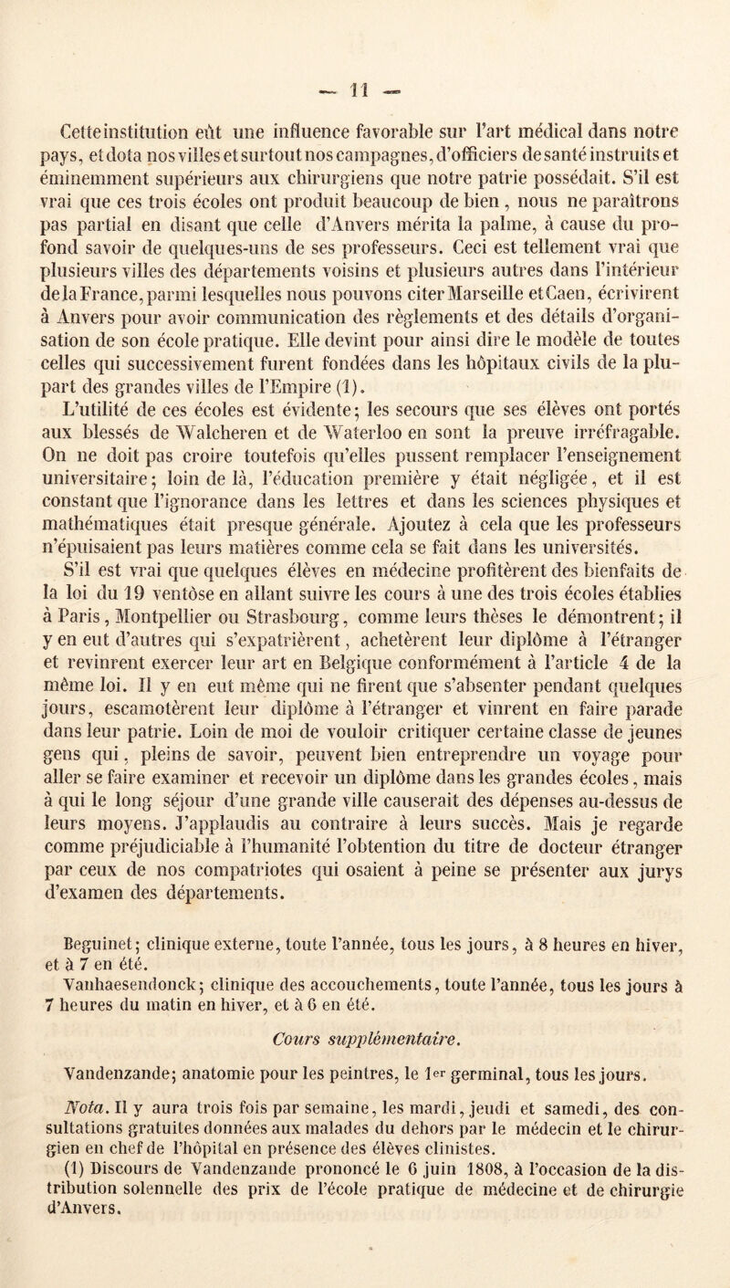 Cette institution eut une influence favorable sur l’art médical dans notre pays, et dota nos villes et surtout nos campagnes, d’officiers de santé instruits et éminemment supérieurs aux chirurgiens que notre patrie possédait. S’il est vrai que ces trois écoles ont produit beaucoup de bien , nous ne paraîtrons pas partial en disant que celle d’Anvers mérita la palme, à cause du pro- fond savoir de quelq[ues-uiis de ses professeurs. Ceci est tellement vrai que plusieurs villes des départements voisins et plusieurs autres dans l’intérieur de la France, parmi lesquelles nous pouvons citer Marseille etCaen, écrivirent à Anvers pour avoir communication des règlements et des détails d’organi- sation de son école pratique. Elle devint pour ainsi dire le modèle de toutes celles qui successivement furent fondées dans les hôpitaux civils de la plu- part des grandes villes de l’Empire (1). L’utilité de ces écoles est évidente ; les secours que ses élèves ont portés aux blessés de Walcheren et de Waterloo en sont la preuve irréfragable. On ne doit pas croire toutefois qu’elles pussent remplacer l’enseignement universitaire ; loin de là, l’éducation première y était négligée, et il est constant que l’ignorance dans les lettres et dans les sciences physiques et mathématiques était presque générale. Ajoutez à cela que les professeurs n’épuisaient pas leurs matières comme cela se fait dans les universités. S’il est vrai que quelques élèves en médecine profitèrent des bienfaits de la loi du 19 ventôse en allant suivre les cours à une des trois écoles établies à Paris, Montpellier ou Strasbourg, comme leurs thèses le démontrent ; il y en eut d’autres qui s’expatrièrent, achetèrent leur diplôme à l’étranger et revinrent exercer leur art en Belgique conformément à l’article 4 de la même loi. Il y en eut même qui ne firent que s’absenter pendant quelques Jours, escamotèrent leur diplôme à l’étranger et vinrent en faire parade dans leur patrie. Loin de moi de vouloir critiquer certaine classe de jeunes gens qui, pleins de savoir, peuvent bien entreprendre un voyage pour aller se faire examiner et recevoir un diplôme dans les grandes écoles, mais à qui le long séjour d’une grande ville causerait des dépenses au-dessus de leurs moyens. J’applaudis au contraire à leurs succès. Mais je regarde comme préjudiciable à l’humanité l’obtention du titre de docteur étranger par ceux de nos compatriotes c|ui osaient à peine se présenter aux jurys d’examen des départements. Beguinet; clinique externe, tonte Pannée, tons les jours, à 8 heures en hiver, et à 7 en été. Vanhaesendonck; clinique des accouchements, toute l’année, tous les jours à 7 heures du matin en hiver, et à 6 en été. Cours supplémentaire, Vandenzande; anatomie pour les peintres, le 1er germinal, tous les jours. Nota. Il y aura trois fois par semaine, les mardi, jeudi et samedi, des con- sultations gratuites données aux malades du dehors par le médecin et le chirur- gien en chef de l’hôpital en présence des élèves clinistes. (1) Discours de Vandenzande prononcé le 6 juin 1808, à l’occasion de la dis- tribution solennelle des prix de l’école pratique de médecine et de chirurgie d’Anvers.