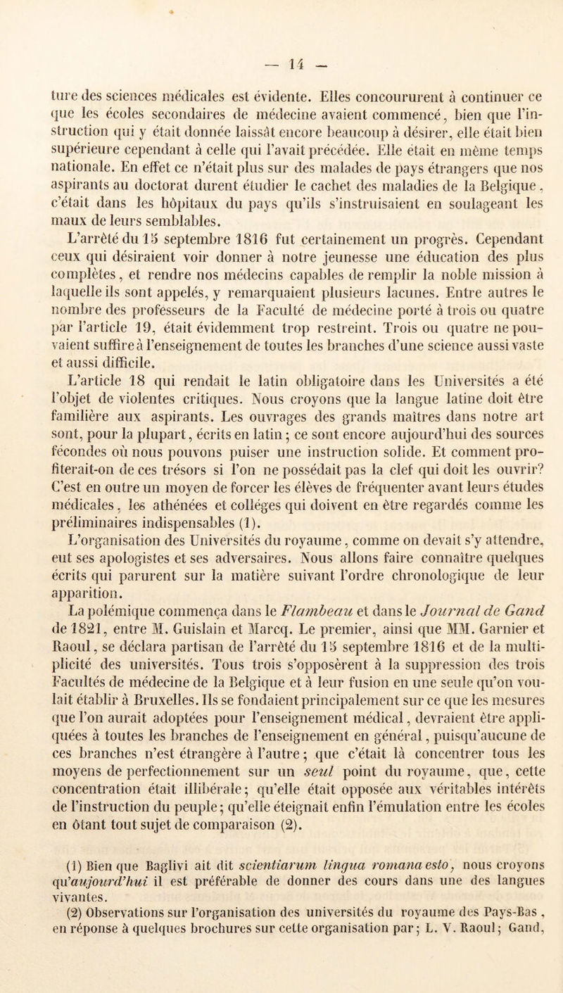 4 — 14 - tiire (les sciences médicales est évidente. Elles concoururent à continuer ce que les écoles secondaires de médecine avaient commencé, bien que l’in- struction qui y était donnée laissât encore beaucoup à désirer, elle était bien supérieure cependant à celle qui l’avait précédée. Elle était en même temps nationale. En effet ce n’était plus sur des malades de pays étrangers que nos aspirants au doctorat durent étudier le cachet des maladies de la Belgique, c’était dans les hôpitaux du pays qu’ils s’instruisaient en soulageant les maux de leurs semblables. L’arrêté du 15 septembre 1816 fut certainement un progrès. Cependant ceux qui désiraient voir donner à notre jeunesse une éducation des plus complètes, et rendre nos médecins capables de remplir la noble mission à laquelle ils sont appelés, y remarquaient plusieurs lacunes. Entre autres le nombre des professeurs de la Faculté de médecine porté à trois ou quatre par l’article 19, était évidemment trop restreint. Trois ou quatre ne pou- vaient suffire à l’enseignement de toutes les branches d’une science aussi vaste et aussi difficile. L’article 18 qui rendait le latin obligatoire dans les Universités a été l’objet de violentes critiques. Nous croyons que la langue latine doit être familière aux aspirants. Les ouvrages des grands maîtres dans notre art sont, pour la plupart, écrits en latin ; ce sont encore aujourd’hui des sources fécondes où nous pouvons puiser une instruction solide. Et comment pro- fiterait-on de ces trésors si l’on ne possédait pas la clef qui doit les ouvrir? C’est en outre un moyen de forcer les élèves de fréquenter avant leurs études médicales, les athénées et collèges qui doivent en être regardés comme les préliminaires indispensables (1). L’organisation des Universités du royaume, comme on devait s’y attendre, eut ses apologistes et ses adversaires. Nous allons faire connaître (quelques écrits qui parurent sur la matière suivant l’ordre chronologi(iue de leur apparition. La polémique commença dans le Flambeau et dans le Journal de Gand de 1821, entre M. Guislain et Marcq. Le premier, ainsi que MM. Garnier et Raoul, se déclara partisan de l’arrêté du 15 septembre 1816 et de la multi- plicité des universités. Tous trois s’opposèrent à la suppression des trois Facultés de médecine de la Belgique et à leur fusion en une seule qu’on vou- lait établir à Bruxelles. Ils se fondaient principalement sur ce que les mesures que l’on aurait adoptées pour l’enseignement médical, devraient être appli- (jiiées à toutes les branches de l’enseignement en général, puisqu’aucune de ces branches n’est étrangère à l’autre ; que c’était là concentrer tous les moyens de perfectionnement sur un seul point du royaume, que, cette concentration était illibérale; qu’elle était opposée aux véritables intérêts de l’instruction du peuple ; qu’elle éteignait enfin l’émulation entre les écoles en ôtant tout sujet de comparaison (2). (!) Bien que Baglivi ait dit scientianim lingua romanaesto, nous croyons ([\x’aujourd’hui il est préférable de donner des cours dans une des langues vivantes. (2) Observations sur l’organisation des universités du royaume des Pays-Bas ,