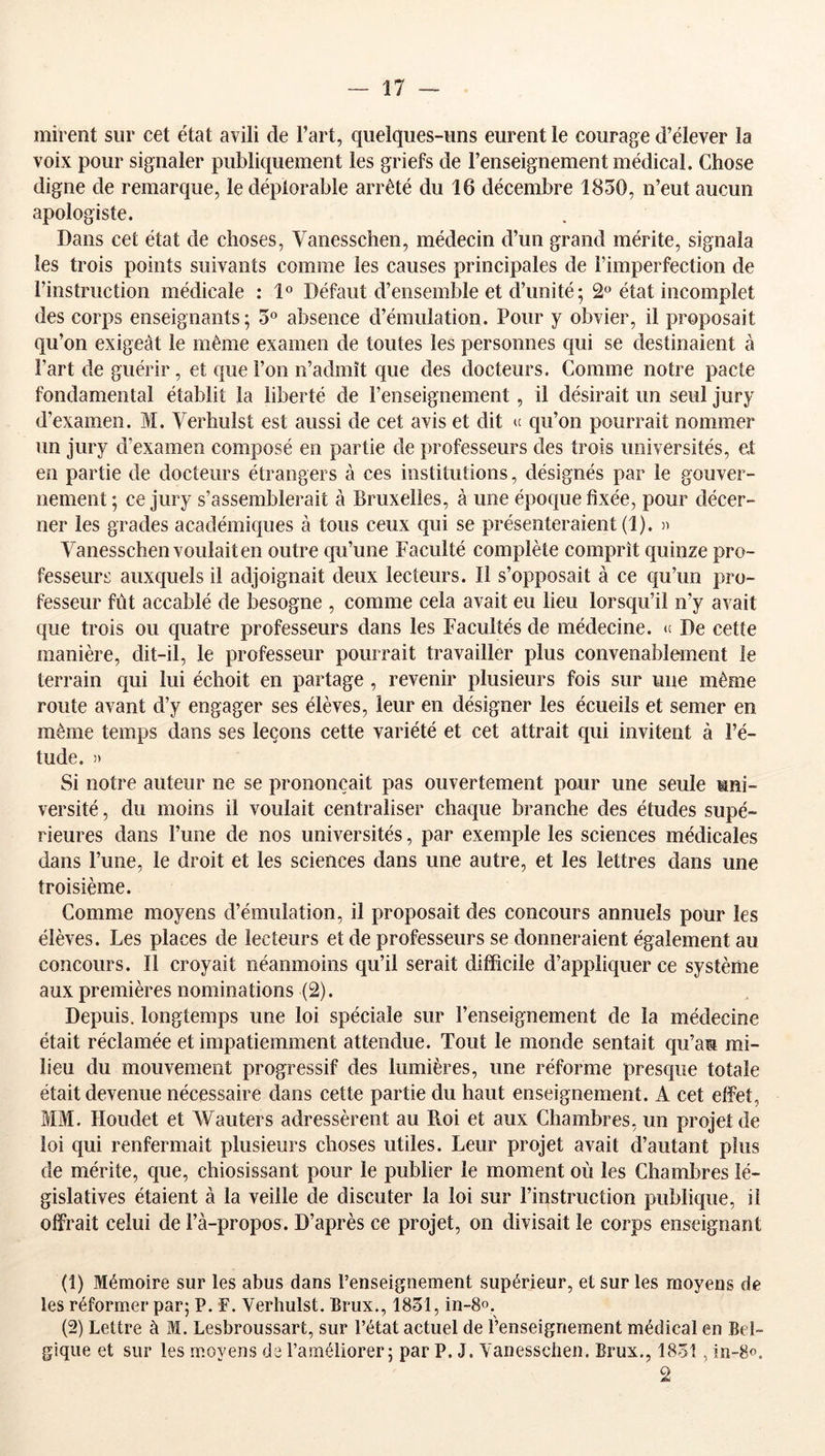 mirent sur cet état avili de l’art, quelques-uns eurent le courage d’élever la voix pour signaler publiquement les griefs de l’enseignement médical. Chose digne de remarque, le déplorable arrêté du 16 décembre 1830, n’eut aucun apologiste. Dans cet état de choses, Vanesschen, médecin d’un grand mérite, signala les trois points suivants comme les causes principales de l’imperfection de rinstruction médicale : 1° Défaut d’ensemble et d’unité ; 2 état incomplet des corps enseignants; 5° absence d’émulation. Pour y obvier, il proposait qu’on exigeât le même examen de toutes les personnes qui se destinaient à l’art de guérir, et que l’on n’admît que des docteurs. Comme notre pacte fondamental établit la liberté de l’enseignement, il désirait un seul jury d’examen. M. Verhulst est aussi de cet avis et dit te qu’on pourrait nommer un jury d’examen composé en partie de professeurs des trois universités, et en partie de docteurs étrangers à ces institutions, désignés par le gouver- nement; ce jury s’assemblerait à Bruxelles, à une époque fixée, pour décer- ner les grades académiques à tous ceux qui se présenteraient (1). » Vanesschen voulait en outre qu’une Faculté complète comprît quinze pro- fesseurs auxquels il adjoignait deux lecteurs. Il s’opposait à ce qu’un pro- fesseur fût accablé de besogne , comme cela avait eu lieu lorsqu’il n’y avait que trois ou quatre professeurs dans les Facultés de médecine. » De cette manière, dit-il, le professeur pourrait travailler plus convenablement le terrain qui lui échoit en partage , revenir plusieurs fois sur une même route avant d’y engager ses élèves, leur en désigner les écueils et semer en même temps dans ses leçons cette variété et cet attrait qui invitent à l’é- tude. )) Si notre auteur ne se prononçait pas ouvertement pour une seule uni- versité , du moins il voulait centraliser chaque branche des études supé- rieures dans l’une de nos universités, par exemple les sciences médicales dans l’une, le droit et les sciences dans une autre, et les lettres dans une troisième. Comme moyens d’émulation, il proposait des concours annuels pour les élèves. Les places de lecteurs et de professeurs se donneraient également au concours. Il croyait néanmoins qu’il serait difficile d’appliquer ce système aux premières nominations (2). Depuis, longtemps une loi spéciale sur l’enseignement de la médecine était réclamée et impatiemment attendue. Tout le monde sentait qu’au mi- lieu du mouvement progressif des lumières, une réforme presque totale était devenue nécessaire dans cette partie du haut enseignement. A cet effet, MM. Houdet et Wauters adressèrent au Roi et aux Chambres, un projet de loi qui renfermait plusieurs choses utiles. Leur projet avait d’autant plus de mérite, que, chiosissant pour le publier le moment où les Chambres lé- gislatives étaient à la veille de discuter la loi sur l’instruction publique, il offrait celui de l’à-propos. D’après ce projet, on divisait le corps enseignant (1) Mémoire sur les abus dans l’enseignement supérieur, et sur les moyens de les réformer par; P. F. Verhulst. Brux., 1831, in-S». (2) Lettre à M. Lesbroussart, sur l’état actuel de l’enseignement médical en Bel- gique et sur les moyens de l’améliorer; par P. J. Vanesschen. Brux., 1831, in-8o. 2