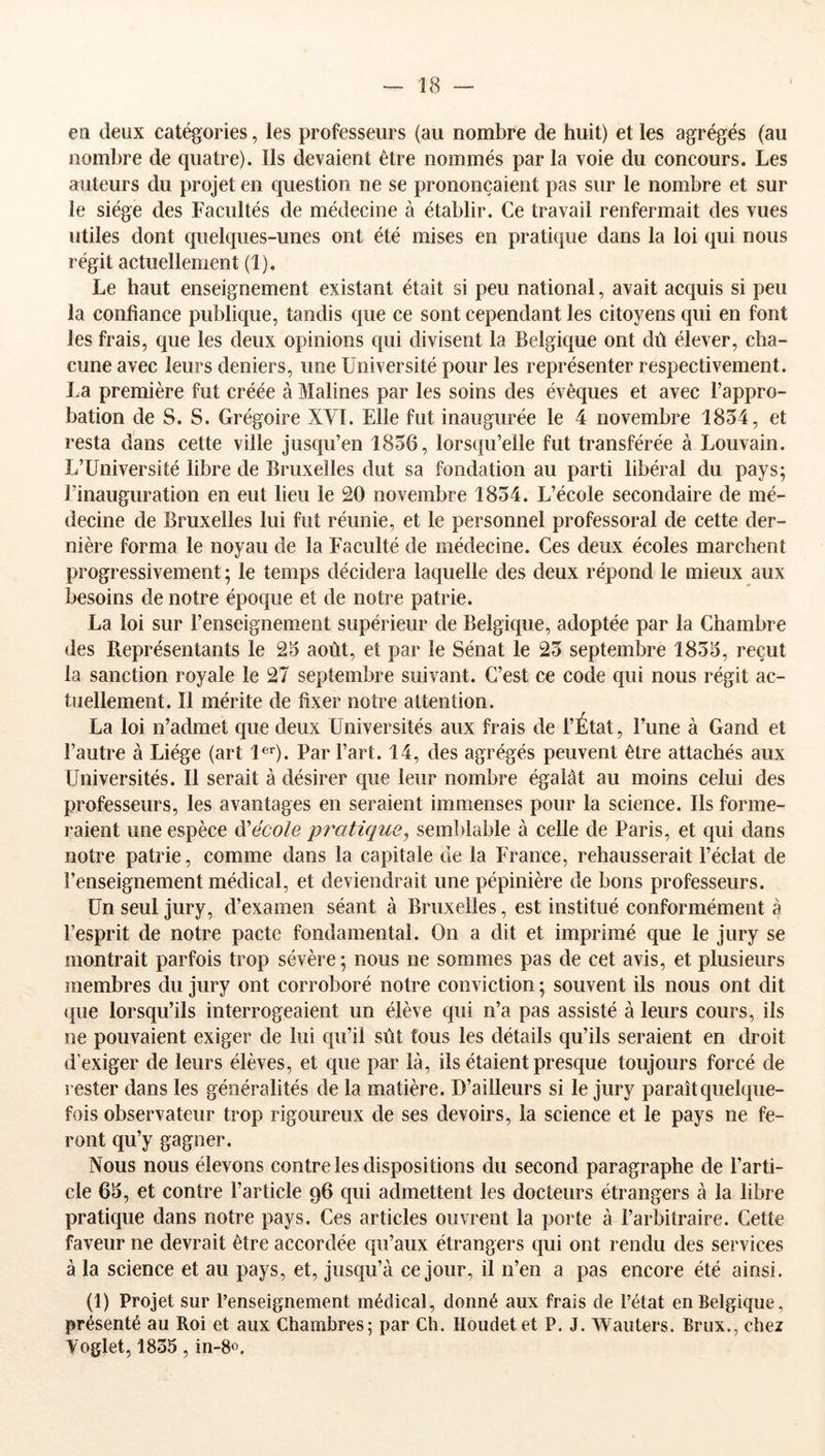 en deux catégories, les professeurs (au nombre de huit) et les agrégés (au nombre de quatre). Ils devaient être nommés par la voie du concours. Les auteurs du projet en question ne se prononçaient pas sur le nombre et sur le siège des Facultés de médecine à établir. Ce travail renfermait des vues utiles dont quelques-unes ont été mises en pratique dans la loi qui nous régit actuellement (1). Le haut enseignement existant était si peu national, avait acquis si peu la confiance publique, tandis que ce sont cependant les citoyens qui en font les frais, que les deux opinions qui divisent la Belgique ont dû élever, cha- cune avec leurs deniers, une Université pour les représenter respectivement. La première fut créée à Malines par les soins des évêques et avec l’appro- bation de S. S. Grégoire XVl. Elle fut inaugurée le 4 novembre 1834, et resta dans cette ville jusqu’en 1836, lorsqu’elle fut transférée à Louvain. L’Université libre de Bruxelles dut sa fondation au parti libéral du pays; l’inauguration en eut lieu le 20 novembre 1834. L’école secondaire de mé- decine de Bruxelles lui fut réunie, et le personnel professoral de cette der- nière forma le noyau de la Faculté de médecine. Ces deux écoles marchent progressivement ; le temps décidera laquelle des deux répond le mieux aux besoins de notre époque et de notre patrie. La loi sur l’enseignement supérieur de Belgique, adoptée par la Chambre des Représentants le 23 août, et par le Sénat le 23 septembre 1833, reçut la sanction royale le 27 septembre suivant. C’est ce code qui nous régit ac- tuellement. Il mérite de fixer notre attention. La loi n’admet que deux Universités aux frais de l’État, l’une à Gand et l’autre à Liège (art l®''). Par l’art. 14, des agrégés peuvent être attachés aux Universités. Il serait à désirer que leur nombre égalât au moins celui des professeurs, les avantages en seraient immenses pour la science. Ils forme- raient une espèce Ôl école pratique, semblable à celle de Paris, et qui dans notre patrie, comme dans la capitale de la France, rehausserait l’éclat de l’enseignement médical, et deviendrait une pépinière de bons professeurs. Un seul jury, d’examen séant à Bruxelles, est institué conformément à l’esprit de notre pacte fondamental. On a dit et imprimé que le jury se montrait parfois trop sévère ; nous ne sommes pas de cet avis, et plusieurs membres du jury ont corroboré notre conviction ; souvent ils nous ont dit (}ue lorsqu’ils interrogeaient un élève qui n’a pas assisté à leurs cours, ils ne pouvaient exiger de lui qu’il sût fous les détails qu’ils seraient en droit d’exiger de leurs élèves, et que par là, ils étaient presque toujours forcé de rester dans les généralités de la matière. D’ailleurs si le jury paraît quelque- fois observateur trop rigoureux de ses devoirs, la science et le pays ne fe- ront qu’y gagner. Nous nous élevons contre les dispositions du second paragraphe de l’arti- cle 63, et contre l’article 96 qui admettent les docteurs étrangers à la libre pratique dans notre pays. Ces articles ouvrent la porte à l’arbitraire. Cette faveur ne devrait être accordée qu’aux étrangers qui ont rendu des services à la science et au pays, et, jusqu’à ce jour, il n’en a pas encore été ainsi. (1) Projet sur l’enseignement médical, donné aux frais de l’état en Belgique, présenté au Roi et aux Chambres; par Ch. Houdet et P. J. Wauters. Briix., chez Voglet, 1835, in-8«.