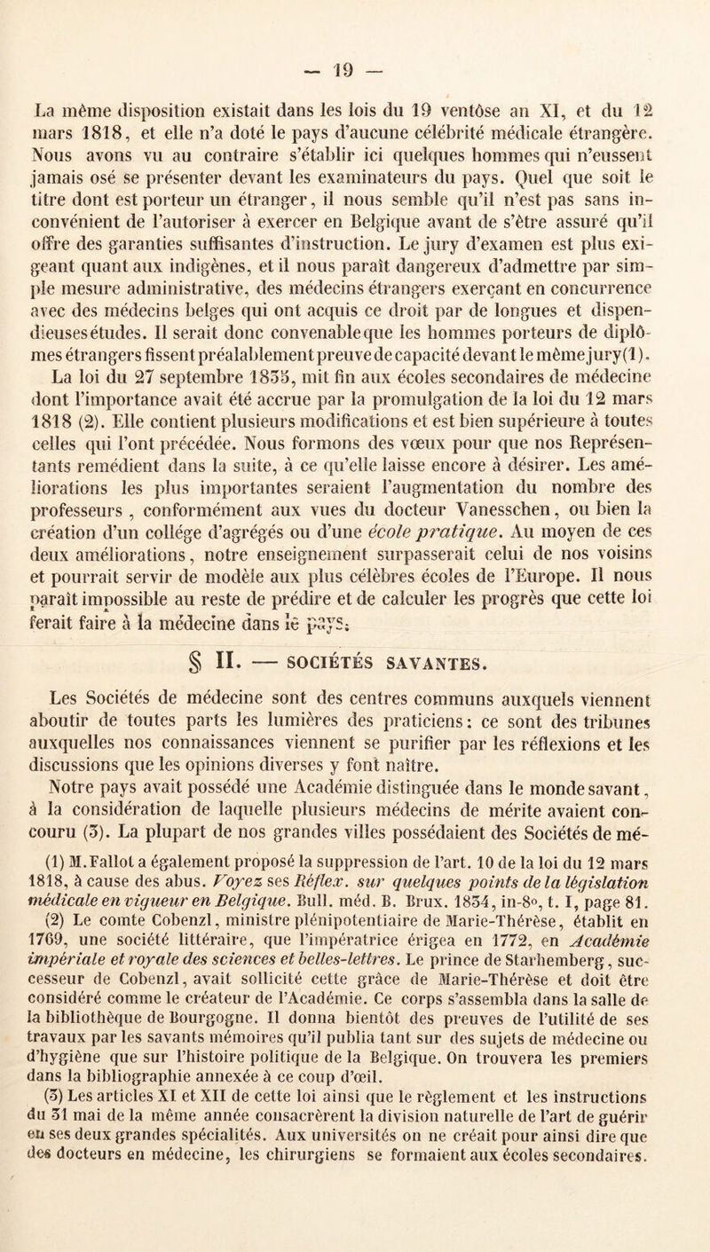 La même disposition existait dans les lois du 19 ventôse an XI, et du llâ mars 1818, et elle n’a doté le pays d’aucune célébrité médicale étrangère. Nous avons vu au contraire s’établir ici quelques hommes c[m n’eussent jamais osé se présenter devant les examinateurs du pays. Quel que soit le titre dont est porteur un étranger, il nous semble qu’il n’est pas sans in- convénient de l’autoriser à exercer en Belgique avant de s’ètre assuré qu’il offre des garanties suffisantes d’instruction. Le jury d’examen est plus exi- geant quant aux indigènes, et il nous paraît dangereux d’admettre par sim- l)le mesure administrative, des médecins étrangers exerçant en concurrence avec des médecins belges qui ont acquis ce droit par de longues et dispen- dieusesétudes. Il serait donc convenable que les hommes porteurs de diplô- mes étrangers fissent préalablement preuve de capacité devant le même jury (1 ), La loi du 27 septembre 1855, mit fin aux écoles secondaires de médecine dont l’importance avait été accrue par la promulgation de la loi du 12 mars 1818 (2). Elle contient plusieurs modifications et est bien supérieure à toutes celles qui l’ont précédée. Nous formons des vœux pour que nos Représen- tants remédient dans la suite, à ce qu’elle laisse encore à désirer. Les amé- liorations les plus importantes seraient l’augmentation du nombre des professeurs , conformément aux vues du docteur Vanesschen, ou bien la ci’éation d’un collège d’agrégés ou d’une école pratique. Au moyen de ces deux améliorations, notre enseignement surpasserait celui de nos voisins et pourrait servir de modèle aux plus célèbres écoles de l’Europe. Il nous paraît impossible au reste de prédire et de calculer les progrès que cette loi ferait faire à la médecine dans lê psyS; § II. SOCIÉTÉS SAVANTES. Les Sociétés de médecine sont des centres communs auxquels viennent aboutir de toutes parts les lumières des praticiens : ce sont des tribunes auxquelles nos connaissances viennent se purifier par les réflexions et les discussions que les opinions diverses y font naître. Notre pays avait possédé une Académie distinguée dans le monde savant, à la considération de laquelle plusieurs médecins de mérite avaient con- couru (5). La plupart de nos grandes villes possédaient des Sociétés de mé- (1) M.Fallot a également proposé la suppression de l’art, 10 de la loi du 12 mars 1818, à cause des abus. Voyez ses Réfier, sur quelques points delà législation médicale en vigueur en Belgique. Bull, méd. B. Brux. 1854, in-8o, t. I, page 81. (2) Le comte Cobenzl, ministre plénipotentiaire de Marie-Thérèse, établit en 1769, une société littéraire, que l’impératrice érigea en 1772, en Académie impériale et royale des sciences et belles-lettres. Le prince de Starhemberg, suc- cesseur de Cobenzl, avait sollicité cette grâce de Marie-Thérèse et doit être considéré comme le créateur de l’Académie. Ce corps s’assembla dans la salle de la bibliothèque de Bourgogne. Il donna bientôt des preuves de l’utilité de ses travaux par les savants mémoires qu’il publia tant sur des sujets de médecine ou d’hygiène que sur l’histoire politique de la Belgique. On trouvera les premiers dans la bibliographie annexée à ce coup d’œil. (5) Les articles XI et XII de cette loi ainsi que le règlement et les instructions du 51 mai de la même année consacrèrent la division naturelle de l’art de guérir en ses deux grandes spécialités. Aux universités on ne créait pour ainsi dire que de« docteurs en médecine, les chirurgiens se formaient aux écoles secondaires.