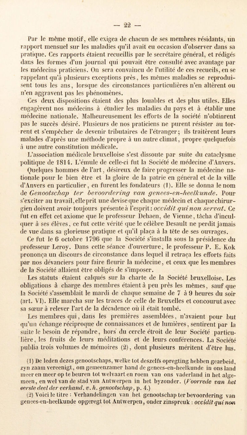 Par le même motif, elle exigea de chacun de ses membres résidants, lin rapport mensuel sur les maladies qu’il avait eu occasion d’observer dans sa pratique. Ces rapports étaient recueillis par le secrétaire général, et rédigés dans les formes d’un journal qui pouvait être consulté avec avantage par les médecins praticiens. On sera convaincu de l’utilité de ces recueils, en se rappelant qu’à plusieurs exceptions près, les mêmes maladies se reprodui- sent tous les ans, lorsque des circonstances particulières n’en altèrent ou n’en aggravent pas les phénomènes. Ces deux dispositions étaient des plus louables et des plus utiles. Elles engagèrent nos médecins à étudier les maladies du pays et à établir une médecine nationale. Malheureusement les efforts de la société n’obtinrent pas le succès désiré. Plusieurs de nos praticiens ne purent résister au tor- rent et s’empêcher de devenir tributaires de l’étranger; ils traitèrent leurs malades d’après une méthode propre à un autre climat, propre quelquefois à une autre constitution médicale. L’association médicale bruxelloise s’est dissoute par suite du cataclysme politique de 1814. L’émule de celle-ci fut la Société de médecine d’Anvers. Quelques hommes de Fart, désireux de faire progresser la médecine na- tionale pour le bien être et la gloire de la patrie en général et de la ville d’Anvers en particulier, en furent les fondateurs (1). Elle se donna le nom de Genootschap ter bevoordering van genees-en-heelkunde. Pour s’exciter au travail, elle prit une devise que chaque médecin et chaque chirur- gien doivent avoir toujours présente à l’esprit : occîdit qui non serval. Ce fut en effet cet axiome que le professeur Dehaen, de Vienne, tâcha d’incul- quer à ses élèves, ce fut cette vérité que le célèbre Desault ne perdit jamais de vue dans sa glorieuse pratique et qu’il plaça à la tète de ses ouvrages. Ce fut le 6 octobre 1796 que la Société s’installa sous la présidence du professeur Leroy. Dans cette séance d’ouverture, le professeur P. E. Kok prononça un discours de circonstance dans lequel il retraça les efforts faits par nos dévanciers pour faire fleurir la médecine, et ceux que les membres de la Société allaient être obligés de s’imposer. Les statuts étaient calqués sur la charte de la Société bruxelloise. Los obligations à charge des membres étaient à peu près les mêmes, sauf que la Société s’assemblait le mardi de chaque semaine de 7 à 9 heures du soir (art. YI). Elle marcha sur les traces de celle de Bruxelles et concourut avec sa sœur à relever l’art de la décadence où il était tombé. Les membres qui, dans les premières assemblées, n’avaient pour but qu’un échange réciproque de connaissances et de lumières, sentirent par la suite le besoin de répandre, hors du cercle étroit de leur Société particu- lière, les fruits de leurs méditations et de leurs conférences. La Société publia trois volumes de mémoires (2), dont plusieurs méritent d’être lus. (1) De leden dezes genootschaps, welke tôt deszelfs opregting hebben gearbeid, zyn zaam vereenigt, om gemeenzamer hand de genees-en-heelkunde in onsland nieer en meer op te beuren tôt welvaart en roem van ons vaderland in het alge- meen, en wel van de stad van Antwerpen in het byzonder. {Foorrede van het eerste deel der ver hand. v.h. genootschap, p. 4.) (2) Voici le titre : Verhandelingen van het genootschap ter bevoordering van genees-en-heelkunde opgeregt tôt Antwerpen, onder zinspreuk : occîdit qui nom.