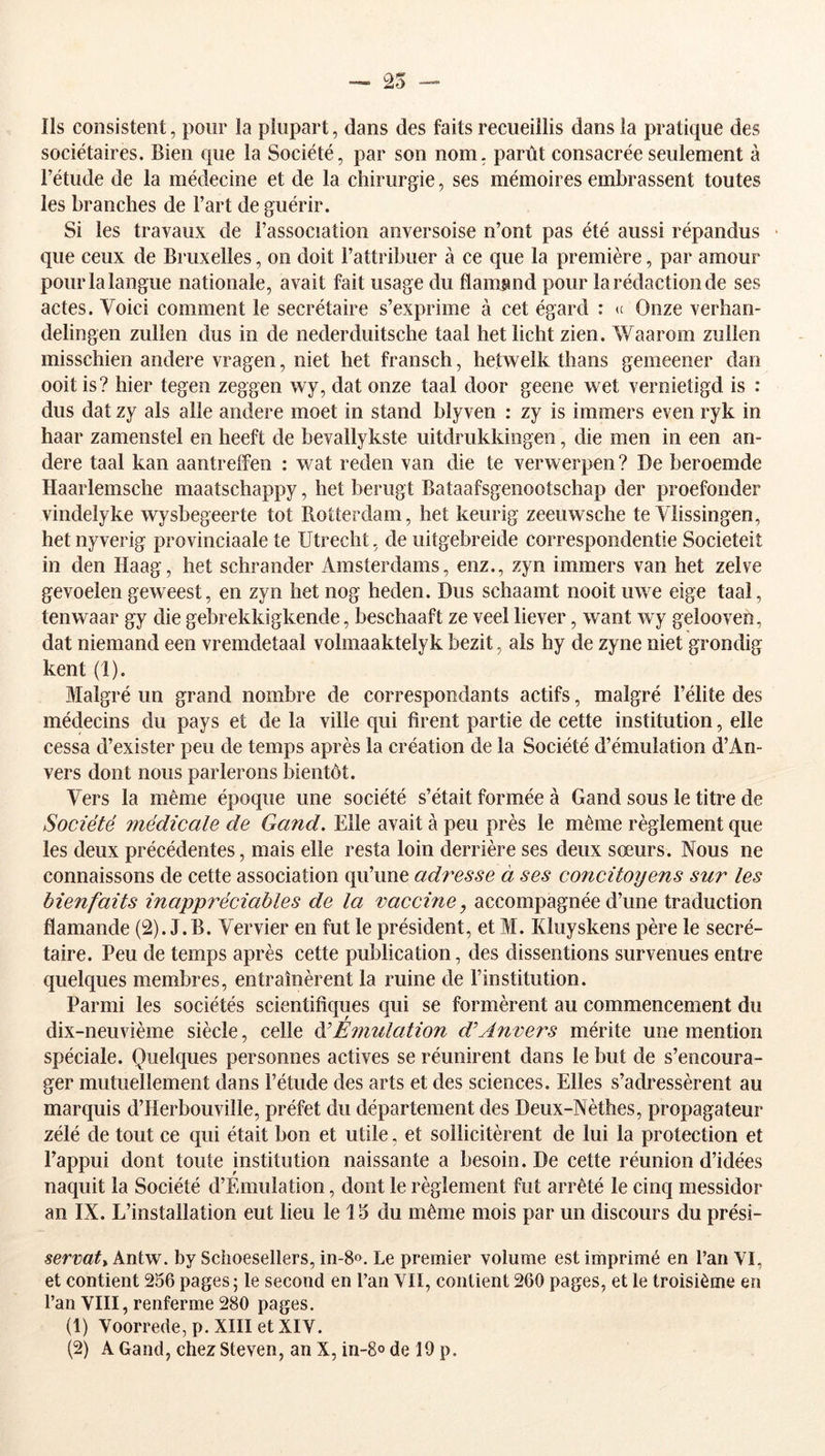 — 25 îls consistent, pour îa plupart, dans des faits recueillis dans la pratique des sociétaires. Bien que la Société, par son nom, parût consacrée seulement à Fétude de la médecine et de la chirurgie, ses mémoires embrassent toutes les branches de Fart de guérir. Si les travaux de l’association anversoise n’ont pas été aussi répandus • que ceux de Bruxelles, on doit l’attribuer à ce que la première, par amour pour la langue nationale, avait fait usage du flamand pour la rédaction de ses actes. Voici comment le secrétaire s’exprime à cet égard : *c Onze verhan- delingen zullen dus in de nederduitsche taal hetlicht zien. Waarom zullen misschien andere vragen, niet het fransch, hetwelk thans gemeener dan ooit is? hier tegen zeggen wy, dat onze taal door geene wet vernietigd is : dus dat zy als aile andere moet in stand blyven : zy is immers even ryk in haar zamenstel en heeft de bevallykste uitdrukkingen, die men in een an- dere taal kan aantreffen : wat reden van die te vervrerpen ? De beroemde Haarlemsche maatschappy, het berugt Bataafsgenootschap der proefonder vindelyke wysbegeerte tôt Rotterdam, het keurig zeeuwsche te Ylissingen, hetnyverig provinciaale te Utrecht, de uitgebreide correspoiidentie Societeit in den Haag, het schrander xlmsterdams, enz., zyn immers van het zelve gevoelen geweest, en zyn het nog heden. Dus schaamt nooit uwe eige taal, tenwaar gy die gebrekkigkende, beschaaft ze veel liever, want wy gelooven, dat niemand een vremdetaal volmaaktelyk bezit, als hy de zyne niet grondig kent (1). Malgré un grand nombre de correspondants actifs, malgré l’élite des médecins du pays et de la ville qui firent partie de cette institution, elle cessa d’exister peu de temps après la création de la Société d’émulation d’An- vers dont nous parlerons bientôt. Vers la même époque une société s’était formée à Gand sous le titre de Société médicale de Gand. Elle avait à peu près le même règlement que les deux précédentes, mais elle resta loin derrière ses deux sœurs. Nous ne connaissons de cette association qu’une adresse à ses concitoyens sur les bienfaits inappréciables de la vaccine, accompagnée d’une traduction flamande (2). J.B. Vervier en fut le président, et M. Kluyskens père le secré- taire. Peu de temps après cette publication, des dissentions survenues entre quelques membres, entraînèrent la ruine de l’institution. Parmi les sociétés scientifiques qui se formèrent au commencement du dix-neuvième siècle, celle àéEmulation d'Anvers mérite une mention spéciale. Quelques personnes actives se réunirent dans le but de s’encoura- ger mutuellement dans Fétude des arts et des sciences. Elles s’adressèrent au marquis d’Herbouville, préfet du département des Deux-Nèthes, propagateur zélé de tout ce qui était bon et utile, et sollicitèrent de lui la protection et l’appui dont toute institution naissante a besoin. De cette réunion d’idées naquit la Société d’Emulation, dont le règlement fut arrêté le cinq messidor an IX. L’installation eut lieu le 15 du même mois par un discours du prési- servat^ kniw. by Sciioesellers, in-8». Le premier volume est imprimé en Fan VI, et contient 256 pages; le second en Fan VII, contient 260 pages, et le troisième en l’an VIII, renferme 280 pages. (1) Voorrede,p.XIIIetXIV. (2) A Gand, chez Steven, an X, in-8o de 19 p.