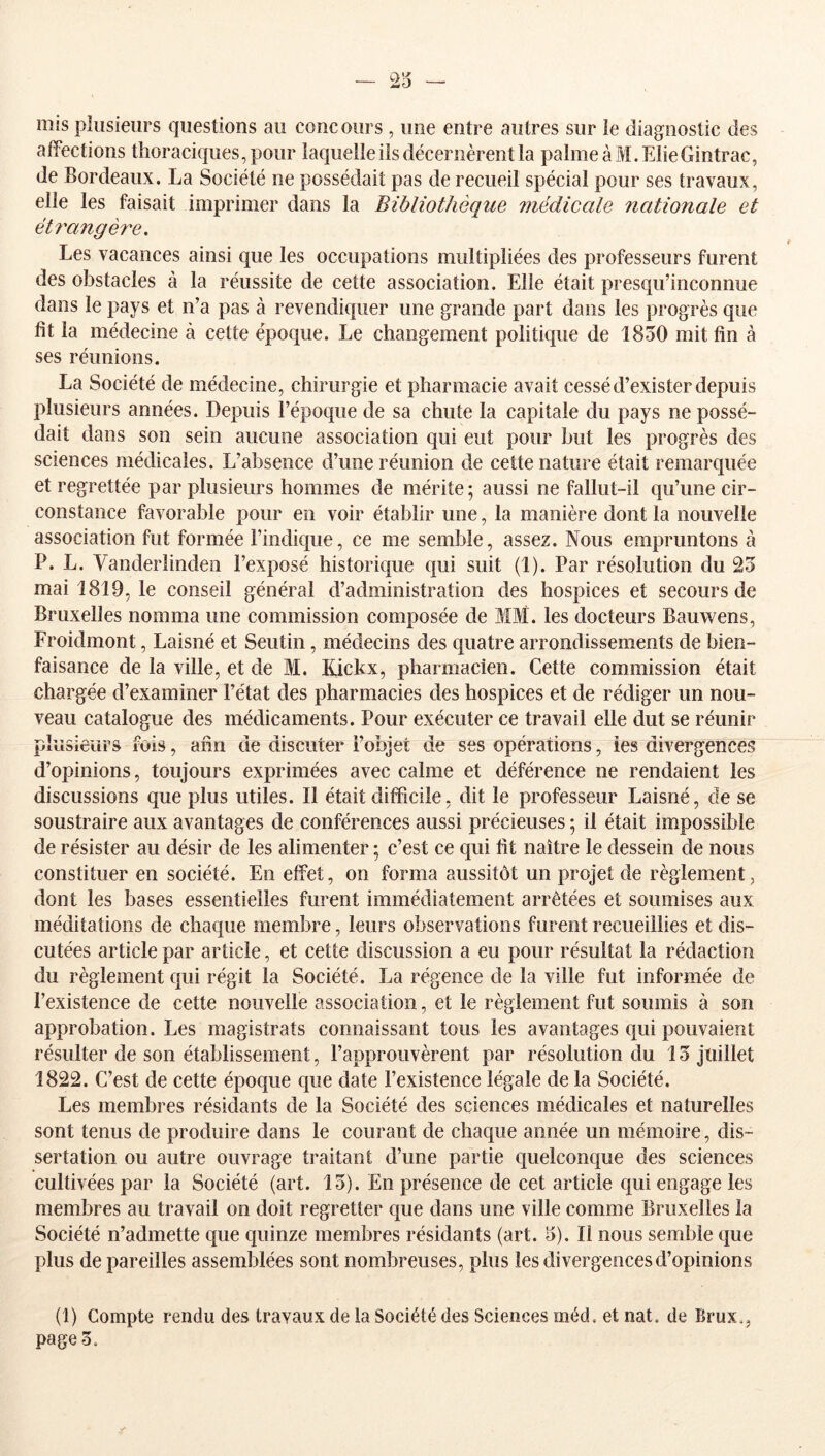 23 mis plusieurs questions au concours , une entre autres sur le diagnostic des affections thoraciques, pour laquelle iis décernèrent la palmeàM.ElieGintrac, de Bordeaux. La Société ne possédait pas de recueil spécial pour ses travaux, elle les faisait imprimer dans la Bibliothèque médicale nationale et étrangère. Les vacances ainsi que les occupations multipliées des professeurs furent des obstacles à la réussite de cette association. Elle était presqii’inconnue dans le pays et n’a pas à revendiquer une grande part dans les progrès que fit la médecine à cette époque. Le changement politique de 1850 mit fin à ses réunions. La Société de médecine, chirurgie et pharmacie avait cessé d’exister depuis plusieurs années. Depuis l’époque de sa chute la capitale du pays ne possé- dait dans son sein aucune association qui eut pour but les progrès des sciences médicales. L’absence d’une réunion de cette nature était remarquée et regrettée par plusieurs hommes de mérite ; aussi ne fallut-il qu’une cir- constance favorable pour en voir établir une, la manière dont la nouvelle association fut formée l’indique, ce me semble, assez. Nous empruntons à P. L. Vanderlinden l’exposé historique qui suit (1). Par résolution du 23 mai 1819, le conseil général d’administration des hospices et secours de Bruxelles nomma une commission composée de MM. les docteurs Bauwens, Froidmont, Laisné et Seutin, médecins des quatre arrondissements de bien- faisance de la ville, et de M. Kickx, pharmacien. Cette commission était chargée d’examiner l’état des pharmacies des hospices et de rédiger un nou- veau catalogue des médicaments. Pour exécuter ce travail elle dut se réunir plusieurs fois, afin de discuter l’objet de ses opérations, les divergences d’opinions, toujours exprimées avec calme et déférence ne rendaient les discussions que plus utiles. Il était difficile, dit le professeur Laisné, de se soustraire aux avantages de conférences aussi précieuses ; il était impossible de résister au désir de les alimenter ; c’est ce qui fit naître le dessein de nous constituer en société. En effet, on forma aussitôt un projet de règlement, dont les bases essentielles furent immédiatement arrêtées et soumises aux méditations de chaque membre, leurs observations furent recueillies et dis- cutées article par article, et cette discussion a eu pour résultat la rédaction du règlement qui régit la Société. La régence de la ville fut informée de l’existence de cette nouvelle association, et le règlement fut soumis à son approbation. Les magistrats connaissant tous les avantages qui pouvaient résulter de son établissement, l’approuvèrent par résolution du 13 juillet 1822. C’est de cette époque que date l’existence légale de la Société. Les membres résidants de la Société des sciences médicales et naturelles sont tenus de produire dans le courant de chaque année un mémoire, dis- sertation ou autre ouvrage traitant d’une partie quelconque des sciences cultivées par la Société (art. 13). En présence de cet article qui engage les membres au travail on doit regretter que dans une ville comme Bruxelles la Société n’admette que quinze membres résidants (art. 3). Il nous semble que plus de pareilles assemblées sont nombreuses, plus les divergences d’opinions (1) Compte rendu des travaux de la Société des Sciences méd, et nat. de Brux.,