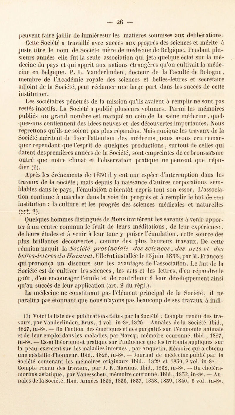 peuvent faire jaillir de lumièresur les matières soumises aux délibérations. Cette Société a travaillé avec succès aux progrès des sciences et mérite à juste titre le nom de Société mère de médecine de Belgique. Pendant plu- sieurs années elle fut la seule association qui jeta quelque éclat sur la mé- decine du pays et qui apprit aux nations étrangères qu’on cultivait la méde- cine en Belgique. P. L. Vanderlinden, docteur de la Faculté de Bologne, membre de l’Académie royale des sciences et belles-lettres et secrétaire adjoint de la Société, peut réclamer une large part dans les succès de cette institution. Les sociétaires pénétrés de la mission qu’ils avaient à remplir ne sont pas restés inactifs. La Société a publié plusieurs volumes. Parmi les mémoires publiés un grand nombre est marqué au coin de la saine médecine, queb ques-uns contiennent des idées neuves et des découvertes importantes. Nous regrettons qu’ils ne soient pas plus répandus. Mais quoique les travaux de la Société méritent de fixer l’attention des médecins, nous avons cru remar- quer cependant que l’esprit de quelques productions, surtout de celles qui datent des premières années de la Société, sont empreintes de cebroussaïsrne outré que notre climat et l’observation pratique ne peuvent que répu- dier (1). Après les événements de 1850 il y eut une espèce d’interruption dans les travaux de la Société ; mais depuis la naissance d’autres corporations sem- blables dans le pays, l’émulation a bientôt repris tout son essor. L’associa- tion continue à marcher dans la voie du progrès et à remplir le but dé son institution : la culture et les progrès des sciences médicales et naturelles ylAA %. • -“■ / * Quelques hommes distingués de Mons invitèrent les savants à venir appor- ter à un centre commun le fruit de leurs méditations, de leur expérience , de leurs études et à venir à leur tour y puiser l’émulation, cette source des plus brillantes découvertes, comme des plus heureux travaux. De cette réunion naquit la Société pi ovinciale des sciences, des arts et des belles-lettres du Hainaiit.YAeî\x\’\mXd}\ée. le 15 juin 1855, par M. François qui prononça un discours sur les avantages de l’association. Le but de la Société est de cultiver les sciences, les arts et les lettres, d’en répandre le goût, d’en encourager l’étude et de contribuer à leur développement ainsi (pi’au succès de leur application (art. 2 du régi.). La médecine ne constituant pas l’élément principal de la Société, il ne paraîtra pas étonnant que nous n’ayons pas beaucoup de ses travaux à indi- (1) Voici la liste des publications faites par la Société ; Compte rendu des tra- vaux, par Vanderlinden, Brux., 1 vol. in-8o, 1826.—Annales delà Société. Ibid., 1827, in-8o. — De l’action des émétiques et des purgatifs sur l’économie animale et de leur emploi dans les maladies, par Marcq, mémoire couronné. Ibid., 1827, in-8o. — Essai théorique et pratique sur l’influence que les irritants appliqués sur la peau exercent sur les maladies internes , par Anquetin. Mémoire qui a obtenu une médaille d’honneur. Ibid., 1828, in-8o. — Journal de médecine publié par la Société contenant les mémoires originaux. Ibid., 1829 et 1850, 2 vol. in-8o.— Compte rendu des travaux, par J. R. Marinus, Ibid., 1852, in-8o. — Du choléra- morbus asiatique, par Vanesschen, mémoire couronné. Ibid., 1852, in-8o. — An-