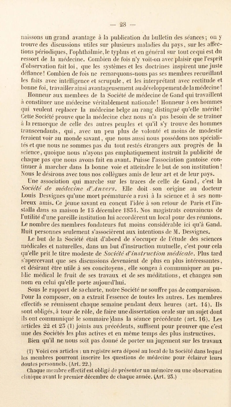 naissons un grand avantage à la publication du bulletin des séances ; on y trouve des discussions utiles sur plusieurs maladies du pays, sur les affec- tions périodiques, rophthalmie,le typhus et en général sur tout ce qui est du ressort de la médecine. Combien de fois n’y voit-on avec plaisir que l’esprit d’observation fait loi, que les systèmes et les doctrines inspirent une juste défiance ! Combien de fois ne remarquons-nous pas ses membres recueillant les faits avec intelligence et scrupule, et les interprétant avec rectitude et bonne foi, travailler ainsi avantageusement au développement de la médecine! Honneur aux membres de la Société de médecine de Gand qui travaillent à constituer une médecine véritablement nationale ! Honneur à ces hommes qui veulent replacer la médecine belge au rang distingué qu’elle mérite ! Cette Société prouve que la médecine chez nous n’a pas besoin de se traîner à la remorque de celle des autres peuples et qu’il s’y trouve des hommes transcendants, qui, avec un peu plus de volonté et moins de modestie feraient voir au monde savant, que nous aussi nous possédons nos spéciali- tés et que nous ne sommes pas du tout restés étrangers aux progrès de la science, quoique nous n’ayons pas emphatiquement instruit la publicité de chaque pas que nous avons fait en avant. Puisse l’association gantoise con- tinuer à marcher dans la bonne voie et atteindre le but de son institution ! Nous le désirons avec tous nos collègues amis de leur art et de leur pays. Une association qui marche sur les traces de celle de Gand, c’est la Société de médecine d'Anvej^s. Elle doit son origine au docteur Louis Desvignes qu’une mort prématurée a ravi à la science et à ses nom- breux amis. Ce jeune savant en conçut l’idée à son retour de Paris et l’in- stalla dans sa maison le 15 décembre 1834. Nos magistrats convaincus de l’utilité d’une pareille institution lui accordèrent un local pour des réunions. Le nombre des membres fondateurs fut moins considérable ici qu’à Gand. Huit personnes seulement s’associèrent aux intentions de M. Desvignes. Le but de la Société était d’abord de s’occuper de l’étude des sciences médicales et naturelles, dans un but d’instruction mutuelle, c’est pour cela qu’elle prit le titre modeste de Société d'instruction médicale. Plus tard s’apercevant que ses discussions devenaient de plus en plus intéressantes, et désirant être utile à ses concitoyens, elle songea à communiquer au pu- blic médical le fruit de ses travaux et de ses méditations, et changea son nom en celui qu’elle porte aujourd’hui. Sous le rapport de sa charte, notre Société ne souffre pas de comparaison. Pour la composer, on a extrait l’essence de toutes les autres. Les membres effectifs se réunissent chaque semaine pendant deux heures (art. 14). Ils sont obligés, à tour de rôle, de faire une dissertation orale sur un sujet dont ils ont communiqué le sommaire [dans la séance précédente (art. 16). Les articles 22 et 23 (1) joints aux précédents, suffisent pour prouver que c’est une des Sociétés les plus actives et en même temps des plus instructives. Bien qu’il ne nous soit pas donné de porter un jugement sur les travaux (î) Voici ces articles : un registre sera déposé au local de la Société dans lequel les membres pourront inscrire les questions de médecine pour éclairer leurs doutes personnels. (Art. 22.) Chaque membre effectif est obligé de présenter un mémoire ou une observation clinique avant le premier décembre de chaque année. (Art. 23.)